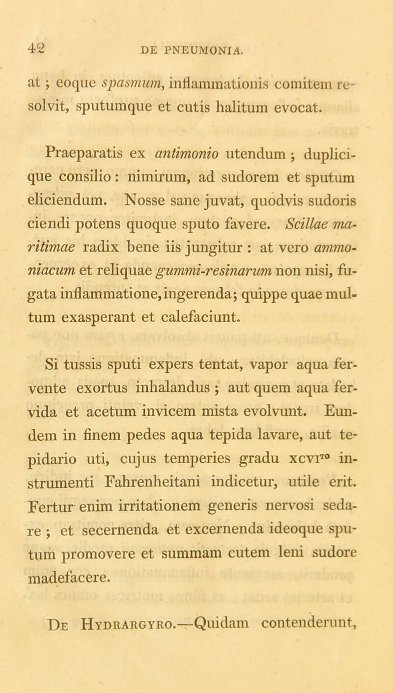 at; eoque spasmum, inflammationis comitem re- solvit, sputumque et cutis halitum evocat. Praeparatis ex antimonio utendum • duplici- que consilio: nimirum, ad sudorem et sputum eliciendum. Nosse sane juvat, quodvis sudoris ciendi potens quoque sputo favere. Scillae ma- ritimae radix bene iis jungitur : at vero ammo- niacum et reliquae gummi-resinarum non nisi, fu- gata inflammatione,ingerenda; quippe quae mul- tum exasperant et calefaciunt. Si tussis sputi expers tentat, vapor aqua fer- vente exortus inhalandus ; aut quem aqua fer- vida et acetum invicem mista evolvunt. Eun- dem in finem pedes aqua tepida lavare, aut te- pidario uti, cujus temperies gradu xcviT0 in- strumenti Fahrenheitani indicetur, utile erit. Fertur enim irritationem generis nervosi seda- re ; et secernenda et excernenda ideoque spu- tum promovere et summam cutem leni sudore madefacere. De Hydrargyro.—Quidam contenderunt,