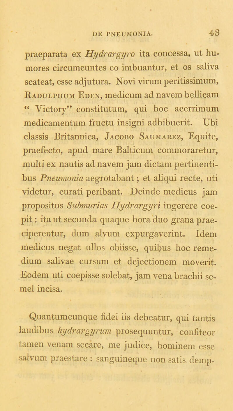 praeparata ex Hydrargyro ita concessa, ut hu- mores circumeuntes eo imbuantur, et os saliva scateat, esse adjutura. Novi virum peritissimum, Radulphum Eden, medicum ad navem bellicam “ Victory” constitutum, qui hoc acerrimum medicamentum fructu insigni adhibuerit. Ubi classis Britannica, Jacobo Saumarez, Equite, praefecto, apud mare Balticum commoraretur, multi ex nautis ad navem jam dictam pertinenti- bus Pneumonia aegrotabant; et aliqui recte, uti videtur, curati peribant. Deinde medicus jam propositus Submurias Plydrargyri ingerere coe- pit : ita ut secunda quaque hora duo grana prae- ciperentur, dum alvum expurgaverint. Idem medicus negat ullos obiisse, quibus hoc reme- dium salivae cursum et dejectionem moverit. Eodem uti coepisse solebat, jam vena brachii se- mel incisa. Quantumcunque fidei iis debeatur, qui tantis laudibus hydrargyrum prosequuntur, confiteor tamen venam secare, me judice, hominem esse salvum praestare : sanguineque non satis demp-