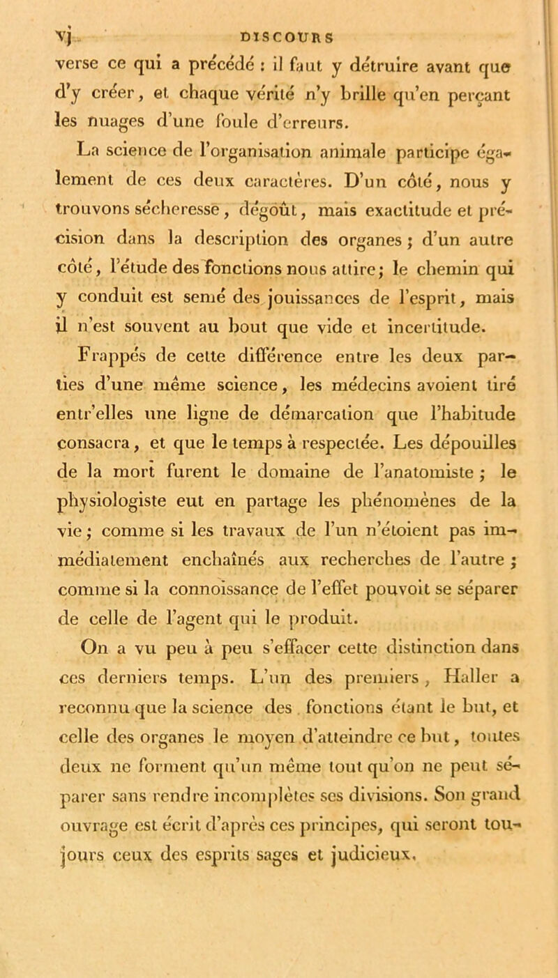 vj DISCOURS verse ce qui a précédé ; 11 faut y détruire avant que d’y créer, et chaque vérité n’y brille qu’en perçant les nuages d’une foule d’erreurs. La science de l’organisation animale participe éga- lement de ces deux caractères. D’un coté, nous y trouvons sécheresse, dégoût, mais exactitude et pré- cision dans la description des organes ; d’un autre côté, l’étude des fonctions nous attire; le chemin qui y conduit est semé des jouissances de l’esprit, mais il n’est souvent au bout que vide et incertitude. Frappés de celle difïerence entre les deux par- ties d’une meme science, les médecins a voient tiré enir’elles une ligne de démarcation que l’habitude consacra, et que le temps à respectée. Les dépouilles de la mort furent le domaine de l’anatomiste ; le physiologiste eut en partage les phénomènes de la vie ; comme si les travaux de l’un n’éloient pas im- médiatement enchaînés aux recherches de l’autre ; comme si la connoissance de l’effet pouvoit se séparer de celle de l’agent qui le produit. On a vu peu à peu s’effacer cette distinction dans ces derniers temps. L’un des premiers, Haller a reconnu que la science des . fonctions étant le but, et celle des organes le moyen d’atteindre ce but, toutes deux ne forment qu’un même tout qu’on ne peut sé- parer sans rendre incomplètes scs divisions. Sou grand ouvrage est écrit d’après ces principes, qui seront tou- jours ceux des esprits sages et judicieux.