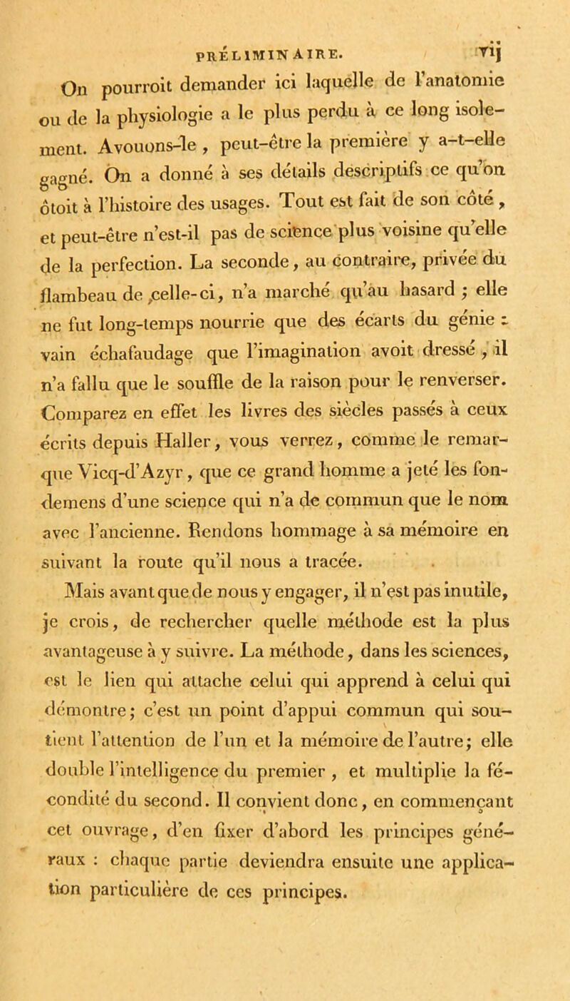 On pourroit demander ici laquelle de l’analomie ou de la physiologie a le plus perdu à ce long isole- meni. Avouons-le , peut-être la première y a-t-eüe gagné. Ôn a donné à ses détails descriptifs ce qubn 6toit à l’histoire des usages. Tout est fait de son côté, et peut-être n’est-il pas de science plus voisine qu'elle de la perfection. La seconde, au contraire, privée du flambeau de ,celle-ci, n’a marché qu’au hasard ; elle ne fut long-temps nourrie que des écarts du génie t vain échafaudage que l’imagination avoit dressé , il n’a fallu que le souffle de la raison pour le renverser. Comparez en effet les livres des siècles passés à ceux écrits depuis Haller, vous verrez, comme le remar- que Vicq-d’Azyr, que ce grand homme a jeté les fon- demens d’une science qui n’a de commun que le nom avec l’ancienne. Rendons hommage à sa mémoire en suivant la route qu’il nous a tracée. Mais avant que de nous y engager, il n’est pas inutile, je crois, de rechercher quelle méthode est la plus avantageuse à y suivre. La méthode, dans les sciences, est le lien qui attache celui qui apprend à celui qui démontre; c’est un point d’appui commun qui sou- tient l’attention de l’iin et la mémoire de l’autre; elle double l’intelligence du premier , et multiplie la fé- condité du second. Il convient donc, en commençant I ' O cet ouvrage, d’en fixer d’abord les principes géné- raux : chaque partie deviendra ensuite une applica- tion particulière de ces principes.