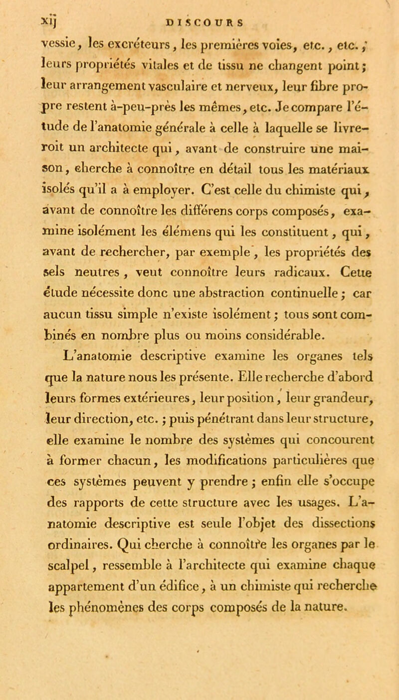 vessie, les excréteurs, les premières voies, etc., etc. leurs propriétés vitales et de tissu ne changent point; leur arrangement vasculaire et nerveux, leur fibre pro- pre restent à-peu-près les mêmes, etc. Je compare l’é- lude de l’analomie générale à celle à laquelle se livre- roit un architecte qui, avant de construire une mai- son , cherche à connoître en détail tous les matériaux isolés qu’il a à employer. C’est celle du chimiste qui^ avant de connoître les difFérens corps composés, exa- mine isolément les élémens qui les constituent, qui, avant de rechercher, par exemple , les propriétés des sels neutres , veut connoître leurs radicaux. Cette étude nécessite donc une abstraction continuelle; car aucun tissu simple n’existe isolément ; tous sont com- binés en nombre plus ou moins considérable. L’anatomie descriptive examine les organes tels que la nature nous les présente. Elle recherche d’abord leurs formes extérieures, leur position, leur grandeur, leur direction, etc. ; puis pénétrant dans leur structure, elle examine le nombre des systèmes qui concourent à former chacun, les modifications particulières que ces systèmes peuvent y prendre ; enfin elle s’occupe des rapports de cette structure avec les usages. L’a- natomie descriptive est seule l’objet des dissections ordinaires. Qui cherche à connoîtfe les organes par le scalpel, ressemble à l’architecte qui examine chaque appartement d’un édifice, à un chimiste qui recherche les phénomènes des corps composés de la nature.