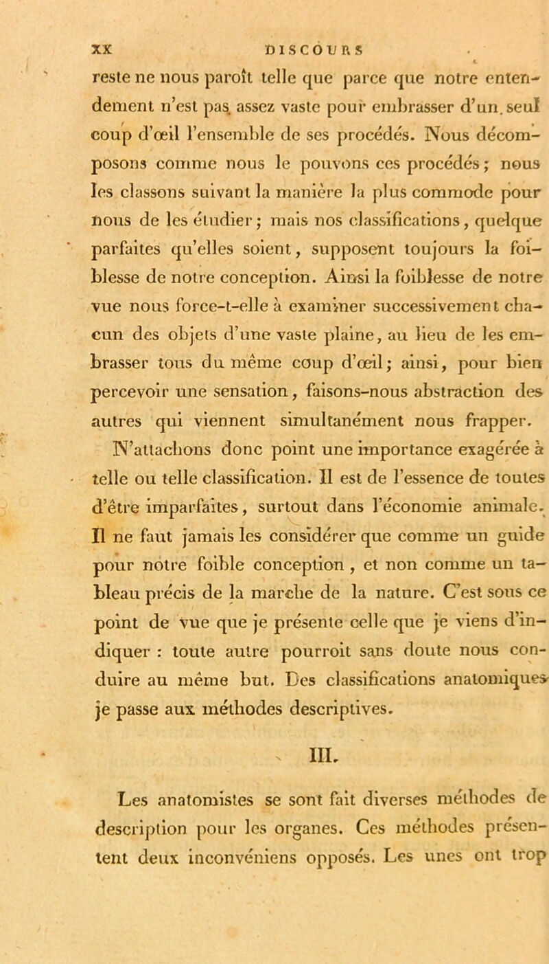 reste ne nous paroît telle cpie parce que notre enten- dement n’est pa^ assez vaste pour embrasser d’un, seul coup d’œil l’ensemble de ses procédés. Nous décom- posons comme nous le pouvons ces procédés ; nous les classons suivant la manière la plus commode pour nous de les étudier; mais nos classifications, quelque parfaites qu’elles soient, supposent toujours la foi- blesse de notre conception. Ainsi la foiblesse de notre vue nous force-t-elle à examiner successivement cha- cun des objets d’une vaste plaine, au lieu de les em- brasser tous du même coup d’œil; ainsi, pour bien percevoir une sensation, faisons-nous abstraction des autres qui viennent simultanément nous frapper. N’attaebons donc point une importance exagérée à telle ou telle classification. 11 est de l’essence de toutes d’être imparfaites, surtout dans l’économie animale. Il ne faut jamais les considérer que comme un guide pour notre foible conception , et non comme un ta- bleau précis de la marche de la nature. C’est sous ce point de vue que je présente celle que je viens d’in- diquer : toute autre pourroit sans doute nous con- duire au même but. Des classifications anatomiquesr je passe aux méthodes descriptives. III. Les anatomistes se sont fait diverses méthodes de description pour les organes. Ces méthodes présen- tent deux inconvéniens opposés. Les unes ont trop