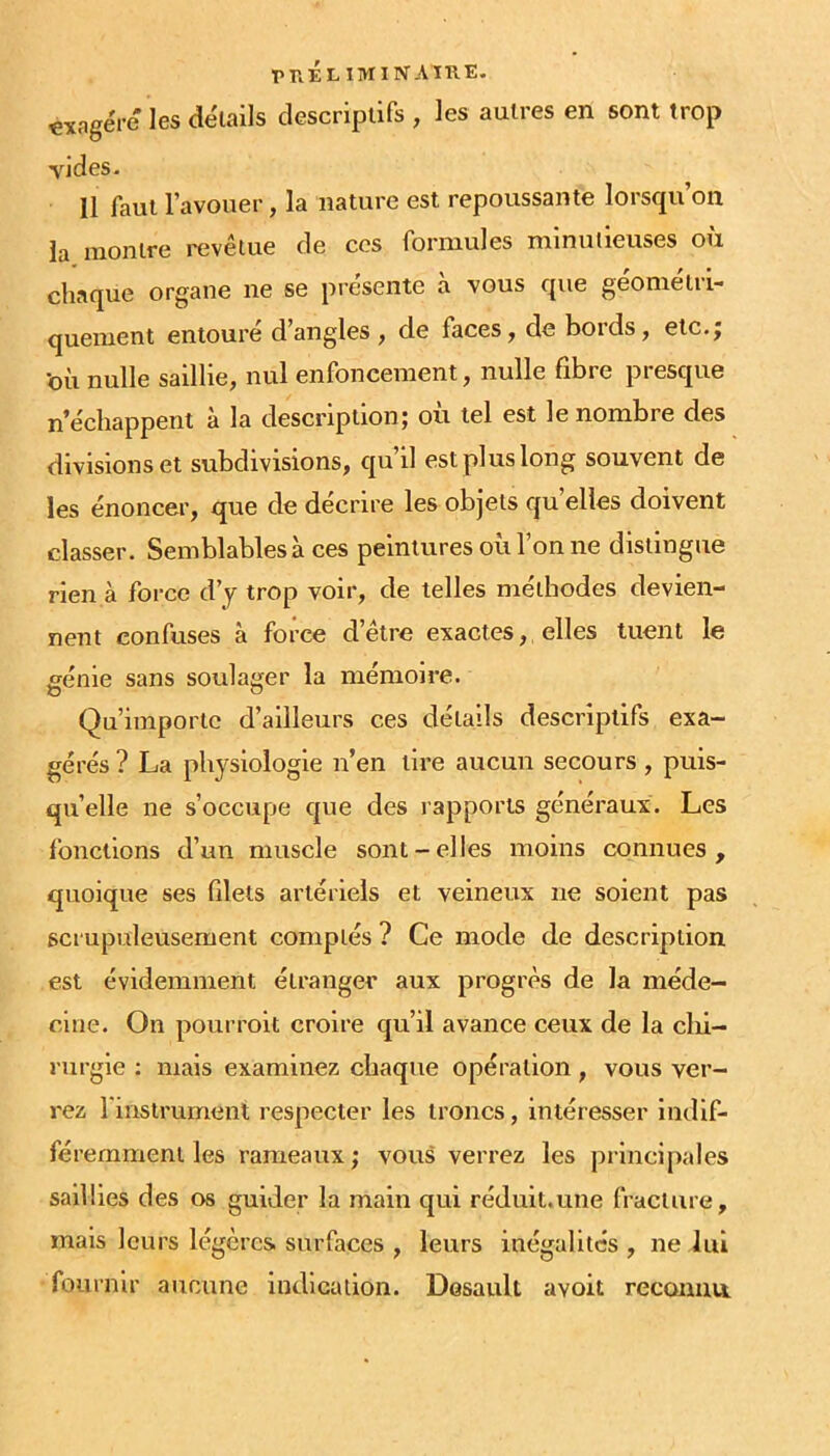 «xagére les détails descriptifs , les autres en sont trop vides. 11 faut l’avouer, la nature est repoussante lorsqu’on la montre revêtue de ces formules minutieuses où chaque organe ne se présente à vous que géométri- quement entoure dangles , de faces, de boids, etc.j ’où nulle saillie, nul enfoncement, nulle fibre presque n’échappent à la description; où tel est le nombre des divisions et subdivisions, qu’il est plus long souvent de les énoncer, que de décrire les objets quelles doivent classer. Semblables à ces peintures où l’on ne distingue rien à force d’j trop voir, de telles méthodes devien- nent confuses à force d’être exactes, elles tuent le génie sans soulager la mémoire. Qu’importe d’ailleurs ces détails descriptifs exa- gérés ? La physiologie n’en tire aucun secours , puis- qu’elle ne s’occupe que des rapports généraux. Les fonctions d’un muscle sont-elles moins connues, quoique ses filets artériels et veineux ne soient pas scrupuleusement comptés ? Ce mode de description est évidemment étranger aux progrès de la méde- cine. On pouiTolt croire qu’il avance ceux de la clii- nirgie ; mais examinez chaque opération, vous ver- rez l'instrument respecter les troncs, intéresser indif- féremment les rameaux ; vous verrez les principales saillies des os guider la main qui réduit.une fracture, mais leurs légères surfaces , leurs inégalités , ne lui fournir aucune indication. Desault avoit reconnu