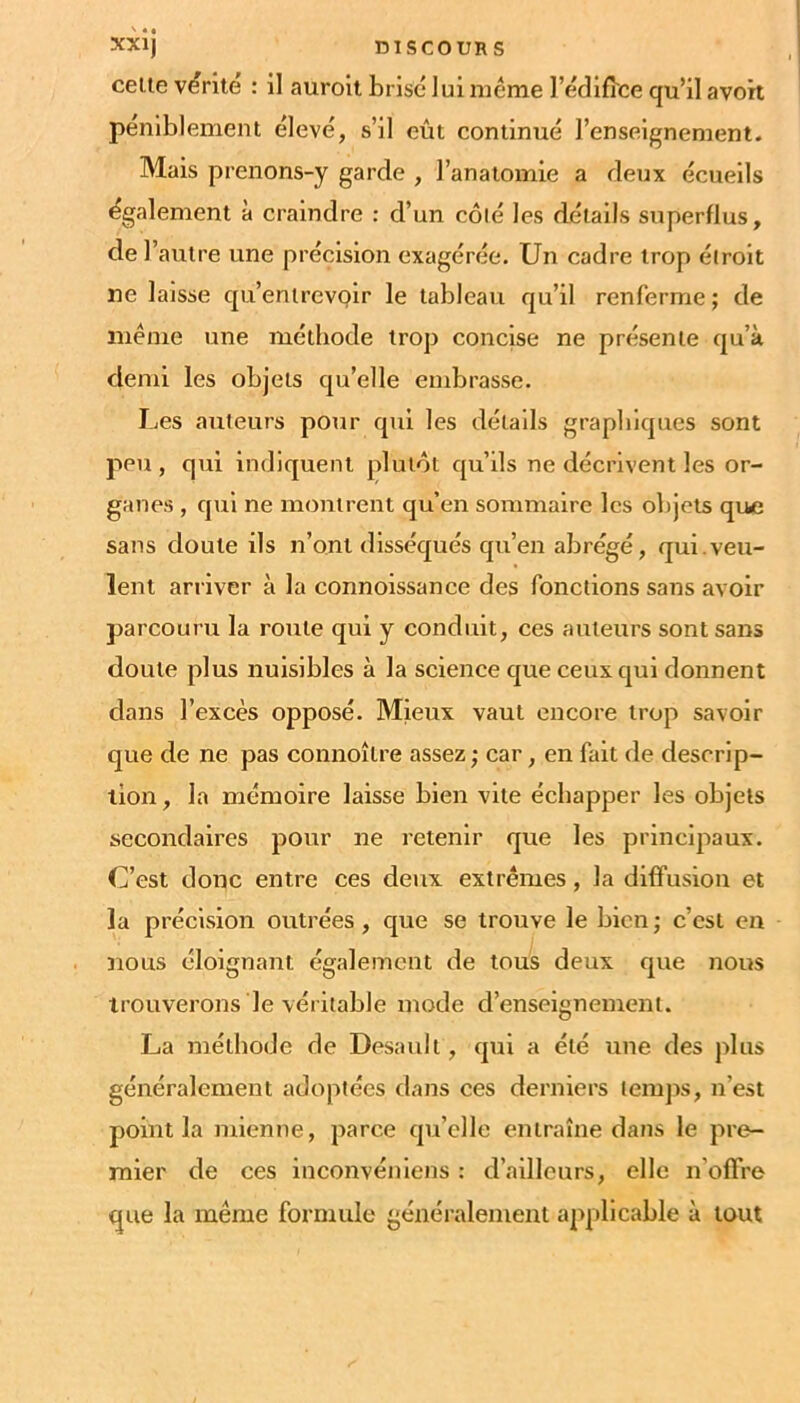 xxij DISCOURS celle virile : il aurolt brisé lui meme l’édifî'ce qu’il avort peniblemenl élevé, s’il eût continué l’enseignement. Mais prenons-y garde , l’anaiomie a deux écueils également à craindre : d’un côlé les détails superflus, de l’autre une précision exagérée. Un cadre trop étroit ne laisse qu’enlrevQlr le tableau qu’il renferme ; de même une méthode trop concise ne présente qu’à demi les objets qu’elle embrasse. Les auteurs pour qui les détails graphiques sont peu, qui indiquent plutôt qu’ils ne décrivent les or- ganes , qui ne montrent qu’en sommaire les objets que sans doute ils n’ont disséqués qu’en abrégé, qui.veu- lent arriver à la connoissance des fonctions sans avoir parcouru la roule qui y conduit, ces auteurs sont sans doute plus nuisibles à la science que ceux qui donnent dans l’excès opposé. Mieux vaut encore trop savoir que de ne pas connoître assez ; car, en fait de descrip- tion, la mémoire laisse bien vite échapper les objets secondaires pour ne retenir que les principaux. C’est donc entre ces deux extrêmes, la diffusion et la précision outrées, que se trouve le bien; c’est en nous éloignant également de tous deux que nous trouverons le véritable mode d’enseignement. La méthode de Desauli, qui a été une des plus généralement adoptées dans ces derniers lemjis, n’est point la mienne, parce qu’elle entraîne dans le pre- mier de ces inconvénlens : d’ailleurs, elle n’offre que la même formule généralement applicable à tout