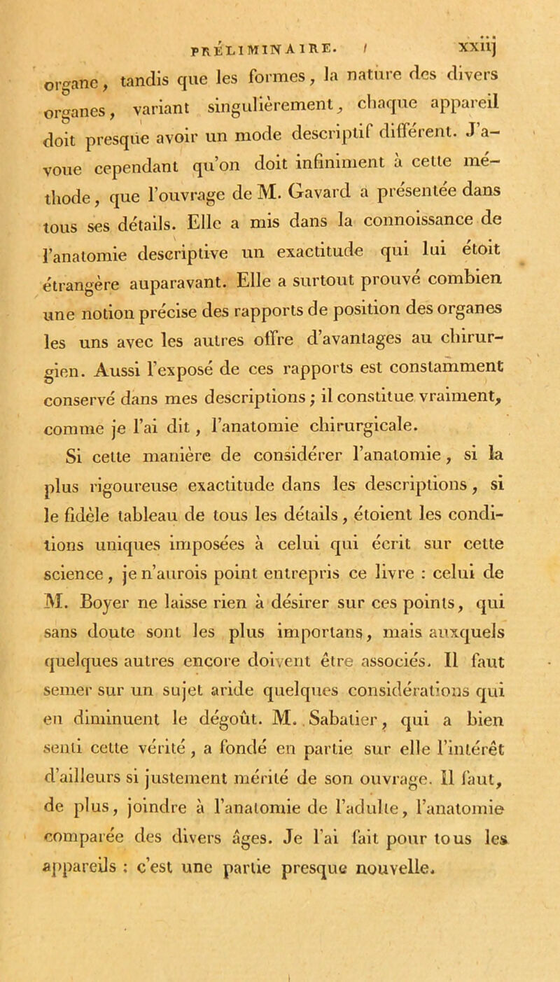 préliminaire, t XXll] organe, tandis que les formes, la natiire des divers organes, variant singulièrement, chaque appareil doit presque avoir un mode descriptif différent. J a- voue cependant qu’on doit infiniment ù celle mé- thode , que l’ouvrage de M. Cravard a présentée dans tous ses détails. Elle a mis dans la connoissance de l’anatomie descriptive un exactitude qui lui étoit étrangère auparavant. Elle a surtout prouvé combien une notion précise des rapports de position des organes les uns avec les autres offre d avantages au chirur- gien. Aussi l’exposé de ces rapports est constamment conservé dans mes descriptions ; il constitue vraiment, comme je l’ai dit, l’anatomie chirurgicale. Si celte manière de considérer l’anatomie, si la plus rigoureuse exactitude dans les descriptions, si le fidèle tableau de tous les détails, étoient les condi- tions uniques imposées à celui qui écrit sur cette science, je n’aurois point entrepris ce livre : celui de M. Boyer ne laisse rien à désirer sur ces points, qui sans doute sont les plus importans, mais auxquels quelques autres encore doivent être associés. Il faut semer sur un sujet aride quelques considérations qui en diminuent le dégoût. M., Sabatier, qui a bien senti cette vérité , a fondé en partie sur elle l’inlérêt d’ailleurs si justement mérité de son ouvrage. 11 faut, de plus, joindre à l’anatomie de l’adulte, l’anatomie comparée des divers âges. Je l’ai fait pour tous les appareils ; c’est une partie presque nouvelle^