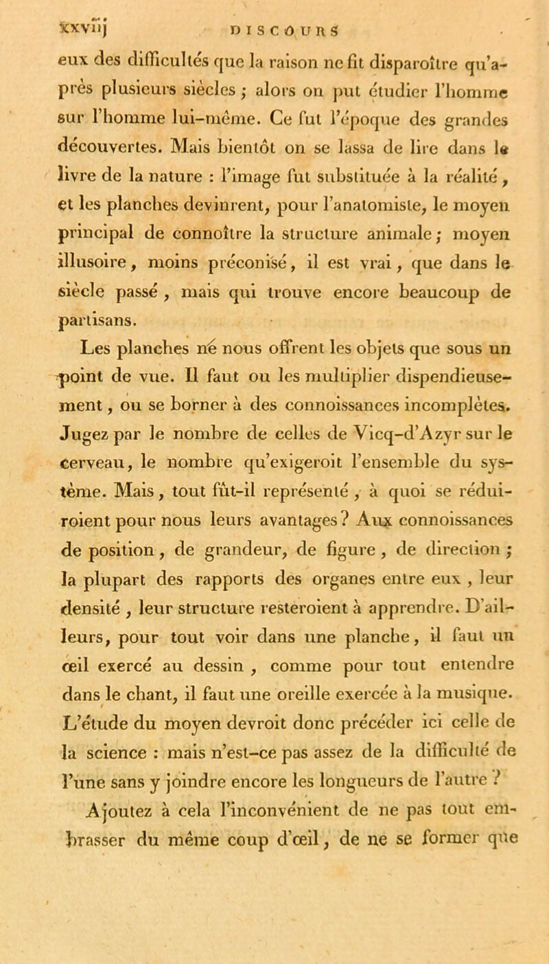 eux des difficultés que la raison ne fit disparoîire qu’a- près plusieurs siècles ; alors on jiul étudier l’homme sur riionime lul-méme. Ce fut l’époque des grandes découvertes. Mais bientôt on se lassa de lire dans la livre de la nature : l’image fut substituée à la réalité, et les planches devinrent, pour l’anatomiste, le moyeu principal de connoître la structure animale; moyen illusoire, moins préconisé, il est vrai, que dans le siècle passé , mais qui trouve encore beaucoup de partisans. Les planches né nous offrent les objets que sous un qioint de vue. Il faut ou les multiplier dispendieuse- ment , ou se borner à des connoissances incomplètes. Jugez par le nombre de celles de Vicq-d’Azyr sur le cerveau, le nombre qu’exigeroit l’ensemble du sys- tème. Mais, tout fût-il représenté , à quoi se rédui- roient pour nous leurs avantages ? Aux connoissances de position, de grandeur, de figure, de direction ; la plupart des rapports des organes entre eux , leur densité , leur structure resteroient à apprendi e. D’ail- leurs, pour tout voir dans une planche, il faut un œil exercé au dessin , comme pour tout entendre dans le chant, il faut une oreille exercée à la musique. L’étude du moyen devroit donc précéder ici celle de la science : mais n’est-ce pas assez de la difficulté de l’une sans y joindre encore les longueurs de l’autre i Ajoutez à cela l’inconvénient de ne pas tout em- brasser du même coup d’œil, de ne se former que