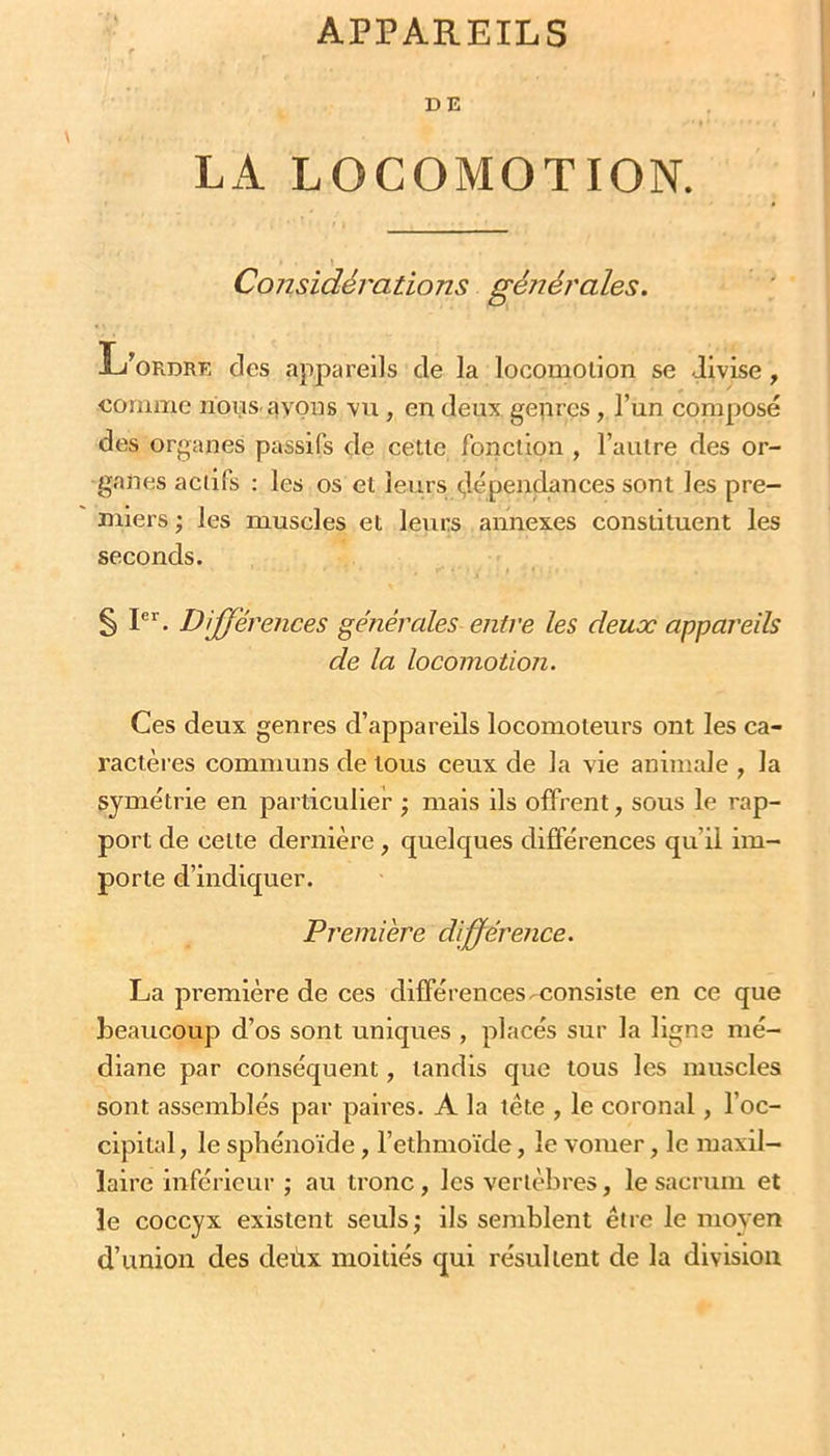 APPAREILS DE LA LOCOMOTION. Considérations géîiérales. L’ordre des appareils de la locomotion se divise, comme nons. ayons vu, en deux genres, l’un composé des organes passifs de cette fonction , l’autre des or- ganes actifs : les os et leurs dépendances sont les pre- miers ; les muscles et leurs annexes constituent les seconds. § P''. Différences générales entre les deux appareils de la locomotion. Ces deux genres d’appareils locomoteurs ont les ca- ractères communs de tous ceux de la vie animale , la symétrie en particulier ; mais ils offrent, sous le rap- port de cette dernière, quelques différences qu’il im- porte d’indiquer. Première différence. La première de ces différences-consiste en ce que beaucoup d’os sont uniques , placés sur la ligne mé- diane par conséquent, tandis que tous les muscles sont assemblés par paires. A la tête , le coronal, l’oc- cipital , le sphénoïde, l’ethmoïde, le vomer, le maxil- laire inférieur ; au tronc, les vertèbres, le sacrum et le coccyx existent seuls; ils semblent être le moyen d’union des deùx moitiés qui résultent de la division