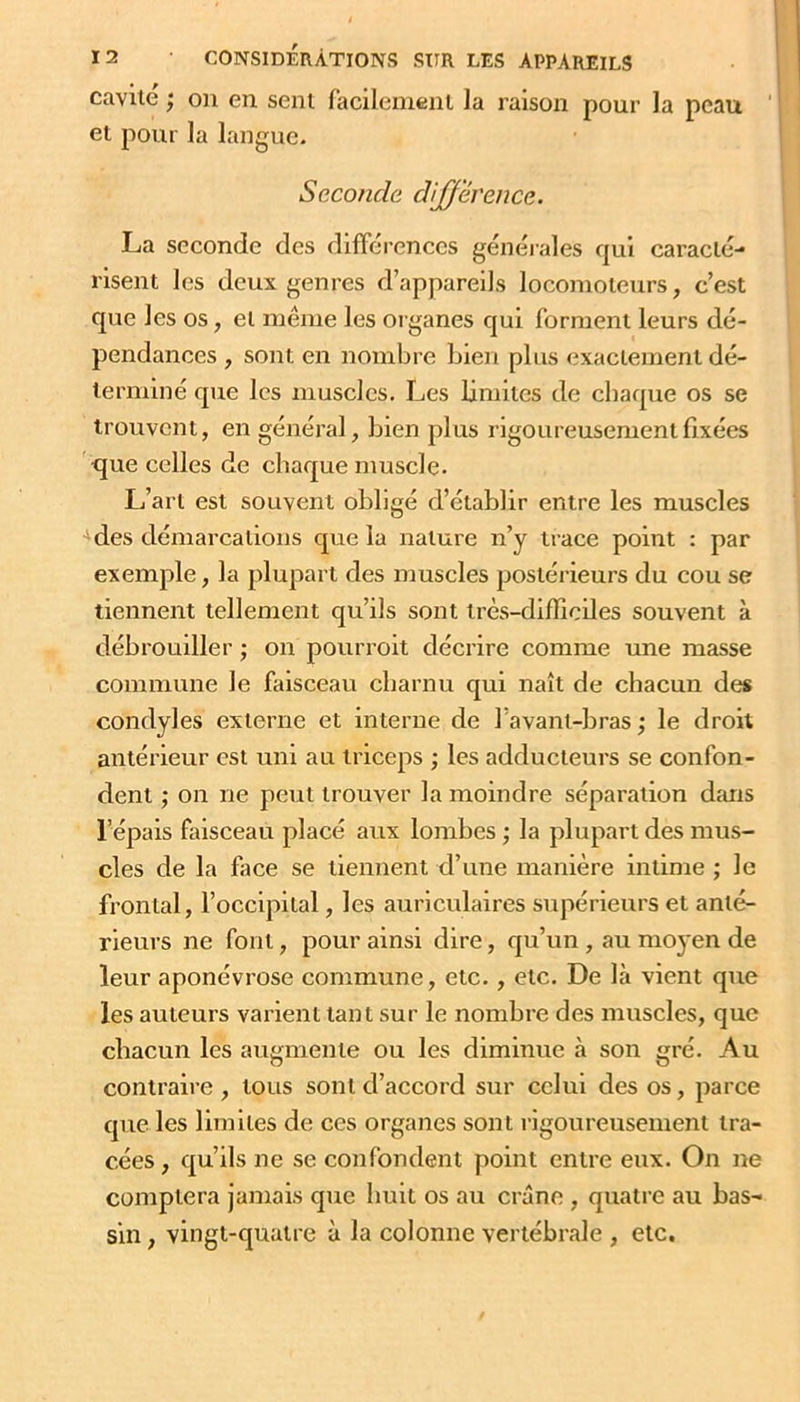 cavité ; on en sent facilement la raison pour la peau et pour la langue. Seconde différence. La seconde des différences générales qui caracté- risent les deux genres d’appareils locomoteurs, c’est que les os, et même les organes qui forment leurs dé- pendances , sont en nombre Lien plus exactement dé- terminé que les muscles. Les limites de chaque os se trouvent, en général, Lien plus rigoureusement fixées ■que celles de chaque muscle. L’art est souvent obligé d’établir entre les muscles •'des démarcations que la nature n’y iiace point : par exemple, la plupart des muscles postérieurs du cou se tiennent tellement qu’ils sont très-difficiles souvent à débrouiller j on pourvoit décrire comme une masse commune le faisceau charnu qui naît de chacun des condyles externe et interne de l’avant-bras; le droit antérieur est uni au triceps ; les adducteurs se confon- dent ; on ne peut trouver la moindre séparation dans l’épais faisceau placé aux lombes ; la plupart des mus- cles de la face se tiennent d’une manière intime ; le frontal, l’occipital, les auriculaires supérieurs et anté- rieurs ne font, pour ainsi dire, qu’un, au moyen de leur aponévrose commune, etc., etc. De là vient que les auteurs varient tant sur le nombre des muscles, que chacun les augmente ou les diminue à son gré. Au contraire, tous sont d’accord sur celui des os, parce que les limites de ces organes sont rigoureusement tra- cées, qu’ils ne se confondent point entre eux. On ne comptera jamais que huit os au crâne , quatre au bas- sin , vingt-quatre à la colonne vertébrale , etc.