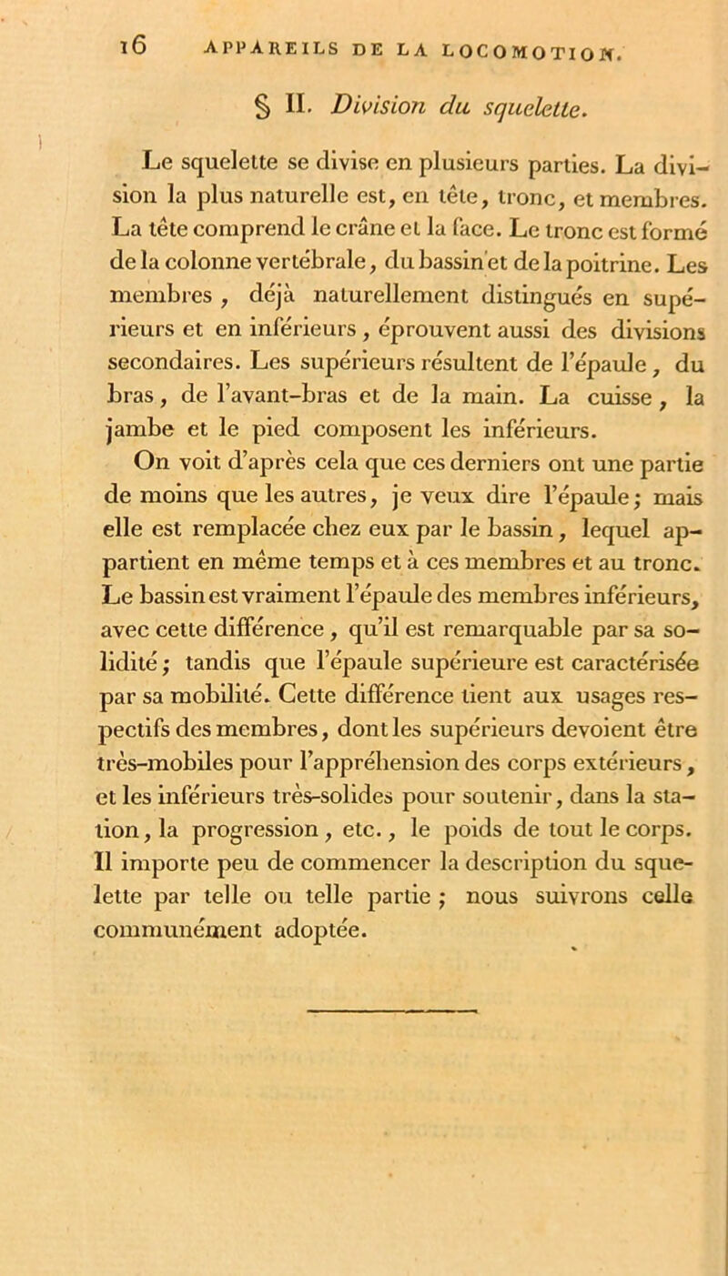 § IL Division du squelette. Le squelette se divise en plusieurs parties. La divi- sion la plus naturelle est, en tête, tronc, et membres. La tête comprend le crâne et la face. Le tronc est formé de la colonne vertébrale, du bassinet de la poitrine. Les membres , déjà naturellement distingués en supé- rieurs et en inférieurs, éprouvent aussi des divisions secondaires. Les supérieurs résultent de l’épaule, du bras, de l’avant-bras et de la main. La cuisse, la jambe et le pied composent les inférieurs. On voit d’après cela que ces derniers ont une partie de moins que les autres, je veux dire l’épaule; mais elle est remplacée chez eux par le bassin, lequel ap- partient en même temps et à ces membres et au tronc. Le bassin est vraiment l’épaule des membres inférieurs, avec cette différence, qu’il est remarquable par sa so- lidité ; tandis que l’épaule supérieure est caractérisée par sa mobilité. Cette différence tient aux usages res- pectifs des membres, dont les supérieurs dévoient être très-mobiles pour l’apprébension des corps extérieurs, et les inférieurs très-solides pour soutenir, dans la sta- tion, la progression, etc., le poids de tout le corps. Il importe peu de commencer la description du sque- lette par telle ou telle partie ; nous suivrons celle communément adoptée.