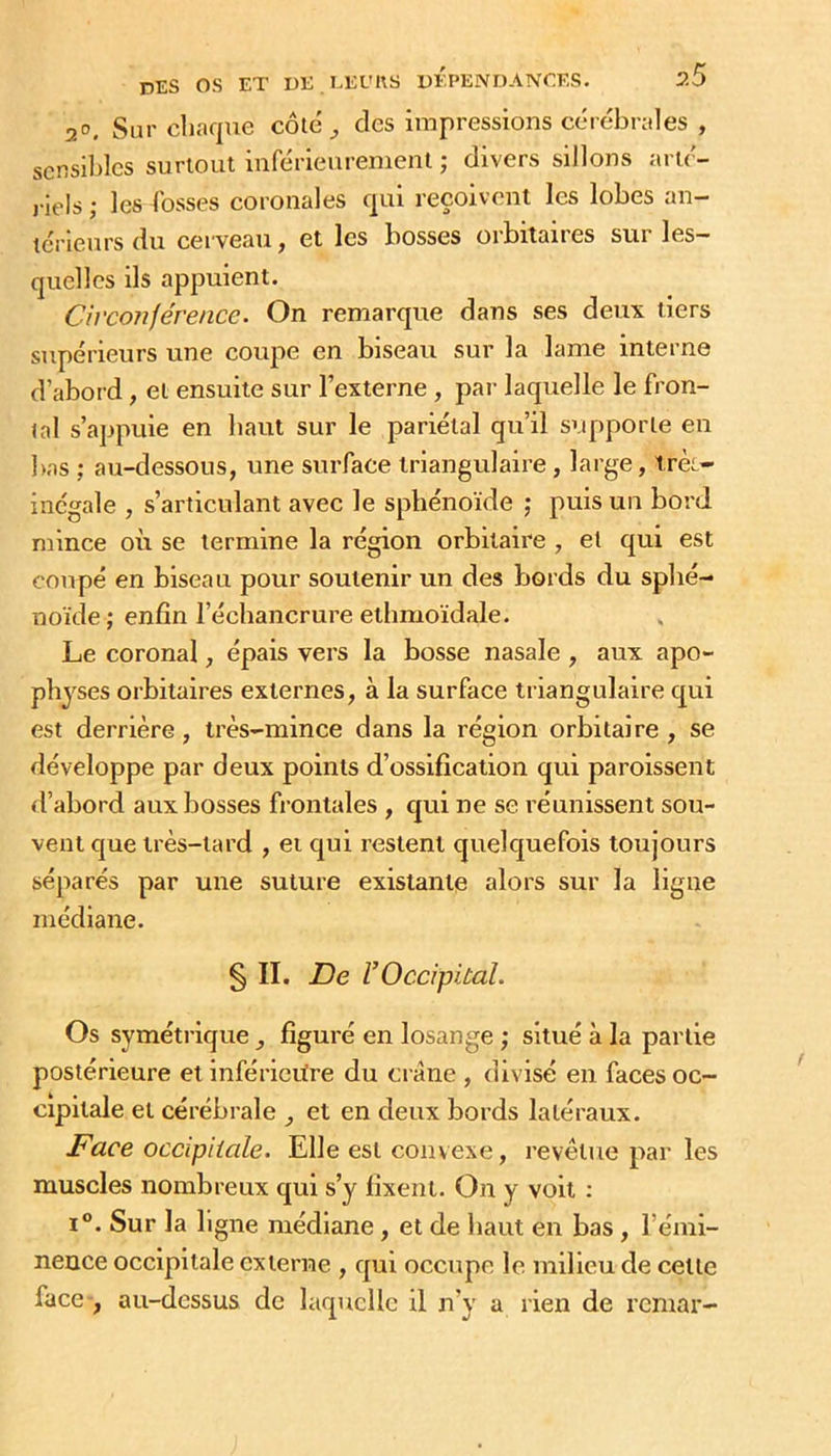 •jo. Sur chaque côlé des impressions cérébrales , scnsildcs surtout inférieurement ; divers sillons arté- l iels ; les bosses coronales qui reçoivent les lobes an- térieurs du cerveau, et les bosses orbitaires sur les- quelles ils appuient. Circonférence. On remarque dans ses deux tiers supérieurs une coupe en biseau sur la lame interne d’abord, et ensuite sur l’externe , par laquelle le fron- tal s’appuie en haut sur le pariétal qu’il supporte en l)as ; au-dessous, une surface triangulaire , large, irèt- incgale , s’articulant avec le sphénoïde ; puis un bord mince où se termine la région orbitaire , et qui est coupé en biseau pour soutenir un des bords du sphé- noïde ; enfin l’échancrure ethmoïdale. Le coronal, épais vers la bosse nasale , aux apo- physes orbitaires externes, à la surface triangulaire qui est derrière, très-mince dans la région orbitaire , se développe par deux points d’ossification qui paroissent d’abord aux bosses frontales , qui ne se réunissent sou- vent que très-tard , et qui restent quelquefois toujours séparés par une suture existante alors sur la ligne médiane. § II. De V Occipital. Os symétrique ^ figuré en losange ; situé à la partie postérieure et inférieitre du crâne , divisé en faces oc- cipitale et cérébrale et en deux bords latéraux. Face occipitale. Elle est convexe, revêtue par les muscles nombreux qui s’y fixent. On y voit ; i“. Sur la ligne médiane, et de haut en bas, l’émi- nence occipitale externe , qui occupe le milieu de cette face-, au-dessus de laquelle il n’y a rien de reniar-