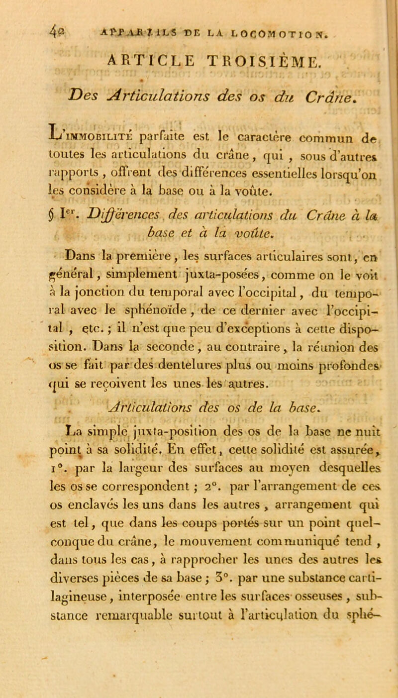 ARTICLE TROISIÈME. « Des Articulations des os du Crâne. L’immobilité parfaite est le caractère commun de toutes les articulations du crâne, qui , sous d’autres rapports , offrent des différences essentielles lorsqu’on les considère à la base ou à la voûte. $ P*'. Dijferenccs. des articulations du Crâne à la base et à la voûte. Dans la première , les surfaces articulaires sont, en général, simplement juxla-posées, comme on le voit r> la jonction du temporal avec l’occipital, du tempo-- ral avec le sphénoïde , de ce dernier avec l’occipi- tal , çtc. ; il n’est que peu d’exceptions à celte dispo- sition. Dans la seconde, au contraire, la réunion des os se fait par des dentelures plus ou moins profondes' qui se reçoivent les unes lés autres. Articulations des os de la base. La simple, juxta-posltion des os de la base ne nuit point à sa solidité. En effet, cette solidité est assurée, 1®. par la largeur des surfaces au moyen desquelles les os se correspondent ; 2°. par l’arrangement de ces. os enclavés les uns dans les autres , arrangement qui est tel, que dans les coups portés sur un point quel- conque du crâne, le mouvement communiqué tend , dans tous les cas, à rapprocher les unes des autres les diverses pièces de sa base ; 3°. par une substance carti- lagineuse, interposée entre les surfaces osseuses , sub- stance remarquable surtout à l’articulation du sphé-