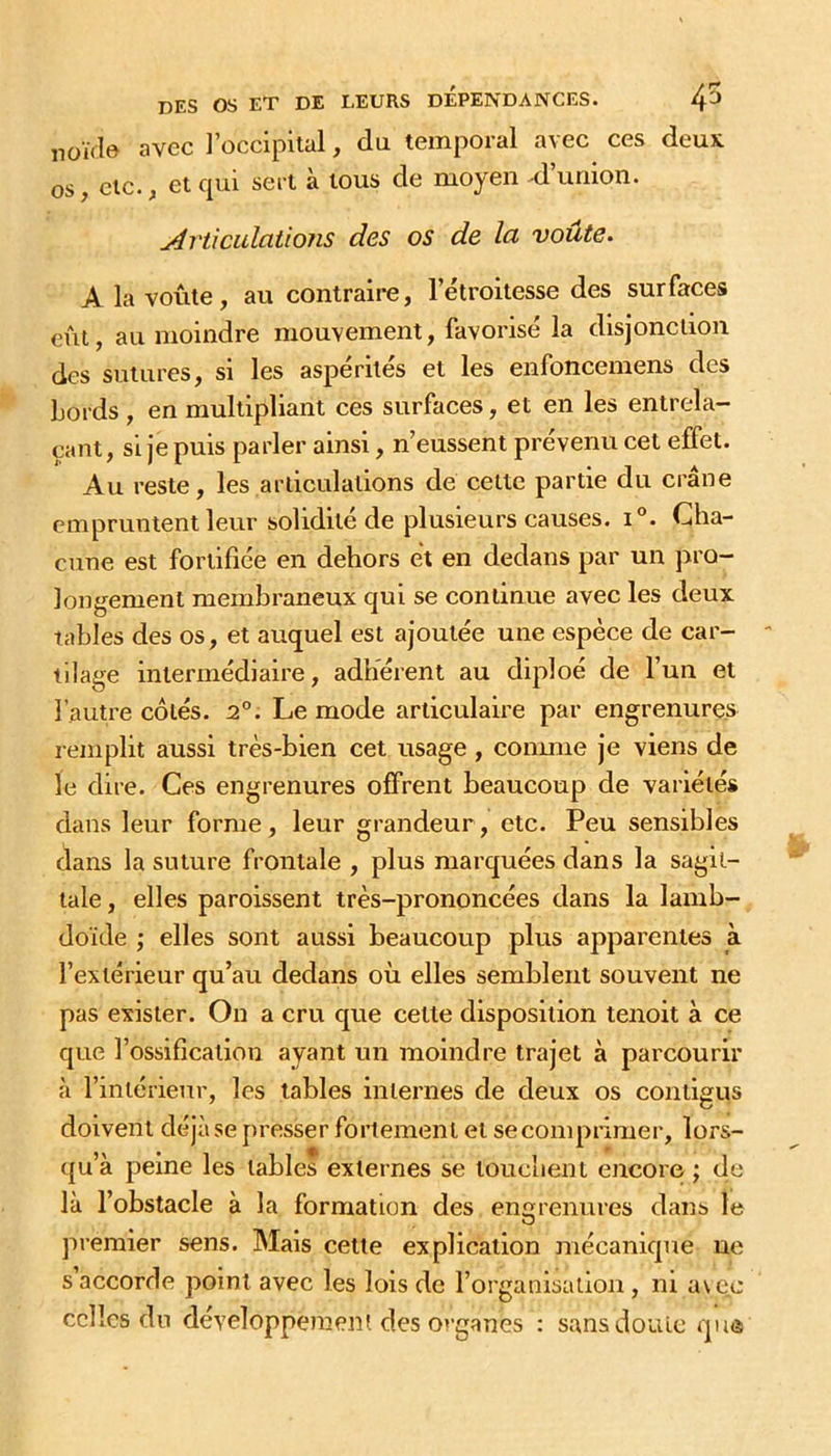 Düivl© avec l’occipital, du temporal avec ces deux os ^ etc. f et c^ui sert a tous de moyen ^d union. Articulations des os de lu voûte. A la voûte, au contraire, l’étroitesse des surfaces eût, au moindre mouvement, favorisé la disjonction des sutures, si les aspérités et les enfoncemens des bords , en multipliant ces surfaces, et en les entrela- çant, si je puis parler ainsi, n’eussent prévenu cet effet. Au reste, les articulations de cette partie du crâne empruntent leur solidité de plusieurs causes. i°. Cha- cune est fortifiée en dehors et en dedans par un pro- longement membraneux qui se continue avec les deux tables des os, et auquel est ajoutée une espèce de car- tilage intermédiaire, adhérent au diploé de l’un et l’autre côtés. 2°. Le mode articulaire par engrenures remplit aussi très-bien cet usage , conmie je viens de le dire. Ces engrenures offrent beaucoup de variétés dans leur forme, leur grandeur, etc. Peu sensibles dans la suture frontale , plus marquées dans la sagit- tale , elles paroissent très-prononcées dans la lamb- doïde ; elles sont aussi beaucoup plus apparentes à l’extérieur qu’au dedans où elles semblent souvent ne pas exister. On a cru que celte disposition tenoit à ce que l’ossification ayant un moindre trajet à parcourir à l’intérieur, les tables internes de deux os contigus doivent déjà se presser fortement et se comprimer, lors- qu’à peine les tables externes se touchent encore ; de là l’obstacle à la formation des engrenures dans le O premier sens. Mais cette explication mécanique ne s’accorde point avec les lois de l’organisation, ni a\cc celles du développeraenî des o»-ganes : sansdoulc que