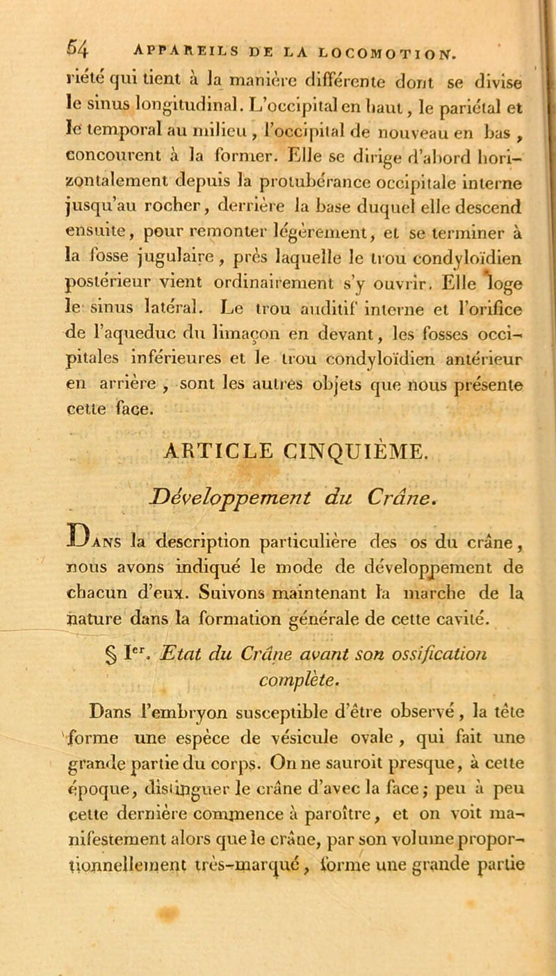 riélé qui tient à la manière différente dont se divise le sinus longitudinal. L’occipital en liant, le pariétal et le temporal au milieu , l’occipital de nouveau en bas , concourent à la former. Elle se dirige d’abord hori- zontalement depuis la protubérance occipitale Interne jusqu’au rocher, derrière la base duquel elle descend ensuite, pour remonter légèrement, et se terminer à la fosse jugulaire, près laquelle le trou condyloïdien postérieur vient ordinairement s’y ouvrir. Elle 'loge le sinus latéral. Le trou auditif interne et l’orifice de l’aqueduc du limaçon en devant, les fosses occi- pitales inférieures et le trou condyloïdien antérieur en arrière , sont les autres objets que nous présente cette face. ARTICLE CINQUIÈME. Développement du Crâne. Dans la description particulière des os du crâne, nous avons indiqué le mode de développement de chacun d’eux. Suivons maintenant la marche de la nature dans la formation générale de cette cavité. § P”’. Etat du Crâne avant son ossification complète. Dans l’embryon susceptible d’être observé, la tête 'forme une espèce de vésicule ovale , qui fait une grande partie du corps. On ne sauroit presque, à cette époque, distinguer le crâne d’avec la facej peu à peu cette dernière commence à paroître, et on voit ma- nifestement alors que le crâne, par son volume propor- tionneileinent très-marque, forme une grande partie