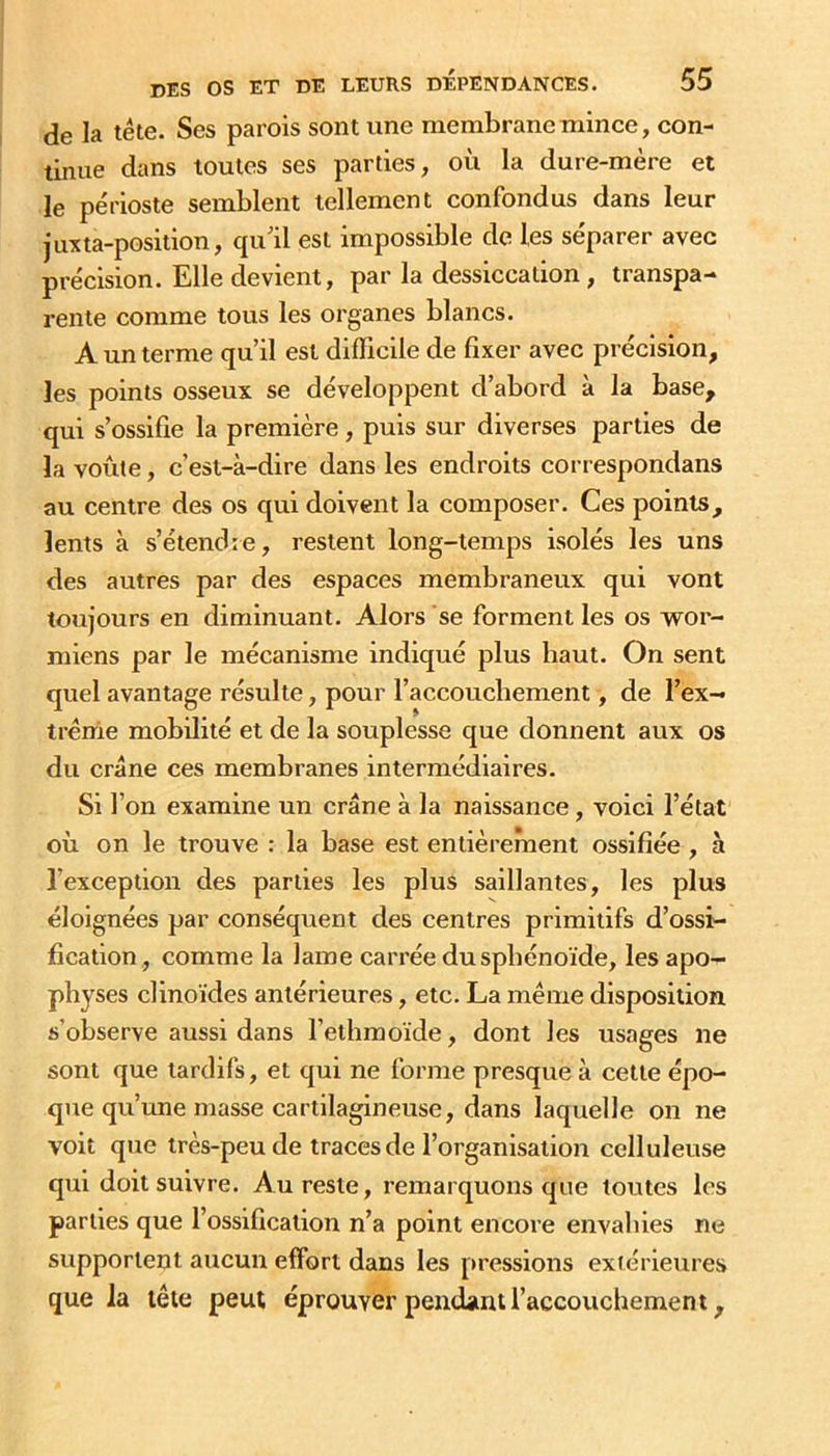 de la tête. Ses parois sont une membrane mince, con- tinue dans toutes ses parties, où la dure-mère et le périoste semblent tellement confondus dans leur juxta-position, qu'il est impossible de les séparer avec précision. Elle devient, par la dessiccation, transpa- rente comme tous les organes blancs. A un terme qu’il est difficile de fixer avec précision, les points osseux se développent d’abord à la base, qui s’ossifie la première, puis sur diverses parties de la voûte, c’est-à-dire dans les endroits correspondans au centre des os qui doivent la composer. Ces points, lents à s’étendre, restent long-temps isolés les uns des autres par des espaces membraneux qui vont toujours en diminuant. Alors se forment les os wor- miens par le mécanisme indiqué plus haut. On sent quel avantage résulte, pour l’accoucbement, de l’ex- trême mobilité et de la souplesse que donnent aux os du crâne ces membranes intermédiaires. Si l’on examine un crâne à la naissance, voici l’état où on le trouve : la base est entièrement ossifiée , à l’exception des parties les plus saillantes, les plus éloignées par conséquent des centres primitifs d’ossi- fication , comme la lame carrée du sphénoïde, les apo- physes clinoïdes antérieures, etc. La même disposition s’observe aussi dans l’ethraoïde, dont les usages ne sont que tardifs, et qui ne forme presque à cette épo- que qu’une masse cartilagineuse, dans laquelle on ne voit que très-peu de traces de l’organisation celluleuse qui doit suivre. Au reste, remarquons que toutes les parties que l’ossification n’a point encore envahies ne supportent aucun effort dans les pressions extérieures que la tête peut éprouver pendant l’accouchement,