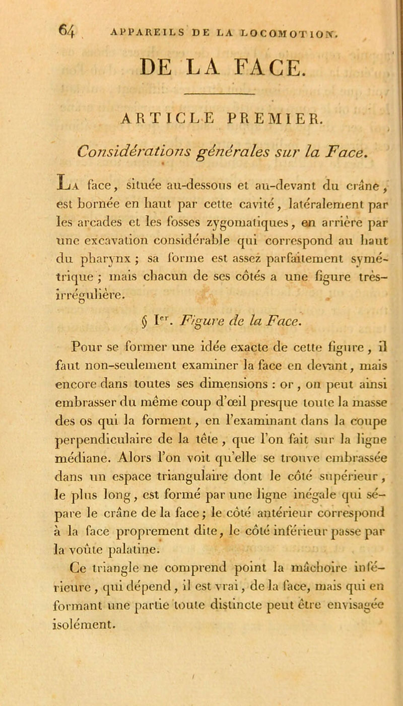 DE LA FACE. ARTICLE PREMIER. Considérations générales sur la Face. « La face, située au-dessous et au-devant du crâne, , est bornée en haut par cette cavité, latéralement par ' les arcades et les fosses zygomatiques, an arrière par ' une excavation considérable qui correspond au haut | du pharynx ; sa Ibrme est assez parfaitement symé- trique ; mais chacun de scs côtés a une figure très- irrégulière. $!*'■. Figure de la Face. Pour se former une idée exacte de cette fi«rure , il faut non-seulement examiner la face en de\*ant, mais encore dans toutes ses dimensions : or , on peut ainsi embrasser du meme coup d’œil presque toute la masse des os qui la forment, en l’examinant dans la coupe perpendiculaire de la tête , que l’on fait sur la ligne médiane. Alors l’on voit qu’elle se trouve embrassée dans un espace triangulaire dont le côté supérieur, le plus long, est formé par une ligne inégale qui sé- pare le crâne de la face ; le côté antérieur correspond à la face proprement dite, le côté inférieur passe par la voûte palatine. Ce triangle ne comprend point la mâchoire infé- rieure , qui dépend, il est vrai, de la face, mais qui en formant une partie toute distincte peut être envisagée isolément.