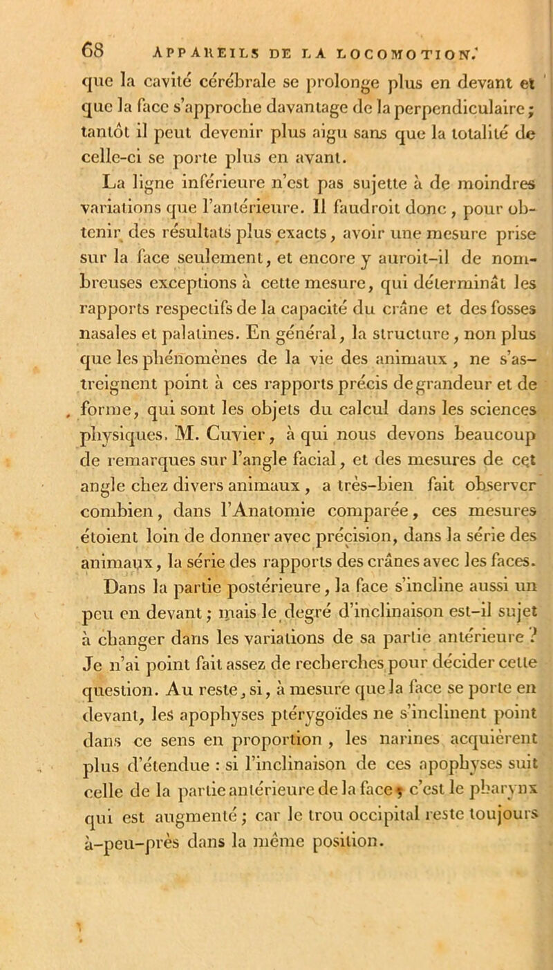 c|ue la cavité cérébrale se prolonge plus en devant et que la face s’approche davantage de la perpendiculaire; tantôt il peut devenir plus aigu sans que la totalité de celle-ci se porte plus en avant. La ligne inférieure n’est pas sujette à de moindres variations que l’antérieure. 11 faudroii donc , pour ob- tenir des résultats plus exacts, avoir une mesure prise sur la face seulement, et encore y auroit-11 de nom- breuses exceptions à cette mesure, qui déterminât les rapports respectifs de la capacité du crâne et des fosses nasales et palatines. En général, la structure , non plus que les phénomènes de la vie des animaux , ne s’as- treignent point à ces rapports précis de grandeur et de . forme, qui sont les objets du calcul dans les sciences pbvsiques. M. Cuvier, à qui nous devons beaucoup de remarques sur l’angle facial, et des mesures de cçt angle chez divers animaux , a très-bien fait observer combien, dans l’Anatornie comparée, ces mesures étoient loin de donner avec précision, dans la série des animaux, la série des rapports des crânes avec les faces. Dans la partie postérieure, la face s’incline aussi un peu en devant; ipais le degré d’inclinaison est-il sujet à changer dans les variations de sa partie antérieure i Je n’ai point fait assez de recherches pour décider cette question. Au reste, si, à mesure que la face se porte en devant, les apophyses ptérygoides ne s’inclinent point dans ce sens en proportion , les narines acquiérent plus d’étendue : si l’inclinaison de ces apophyses suit celle de la partie antérieure de la face ç c’est le pharynx qui est augmenté ; car le trou occipital reste toujours à-peu-près dans la même position.