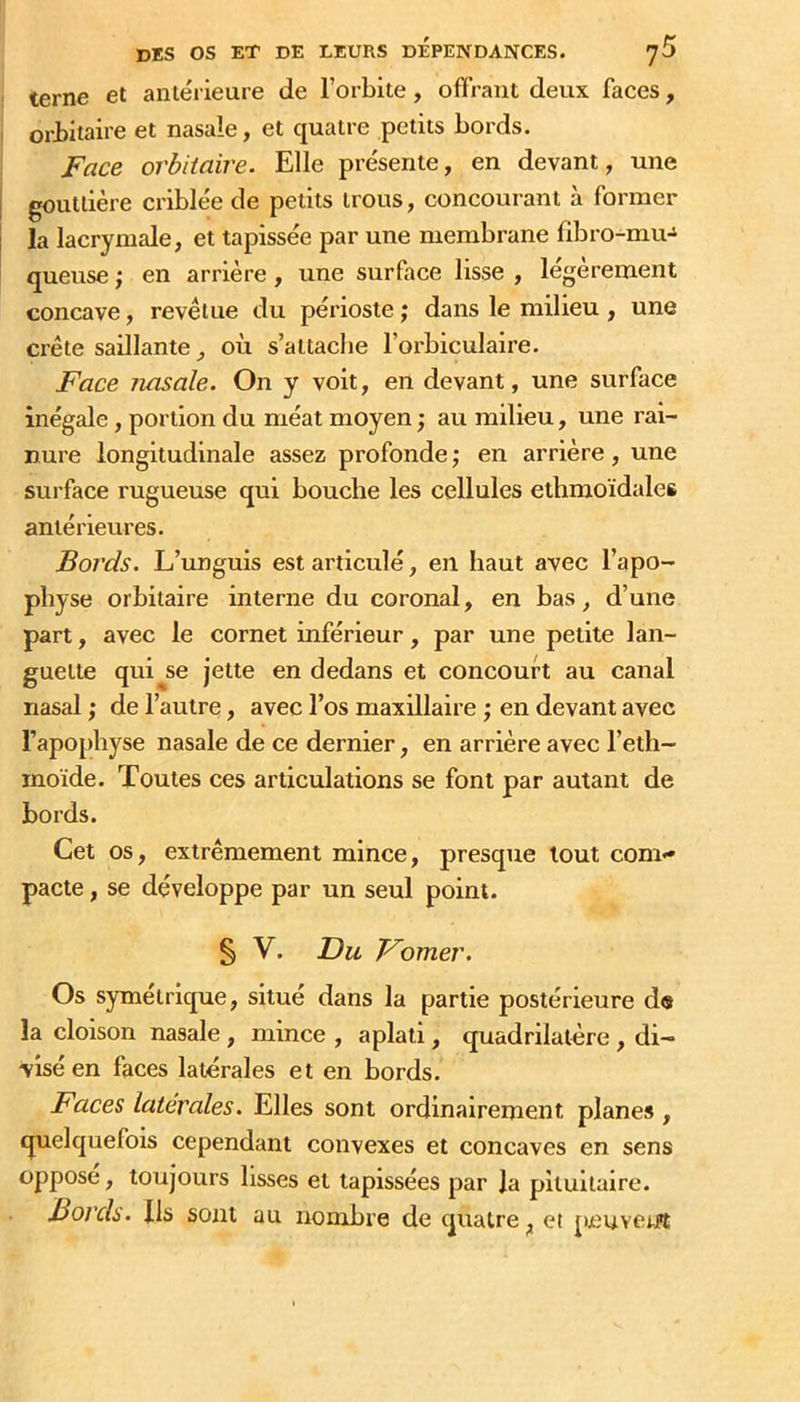 terne et antérieure de l’orbite, offrant deux faces, orbitaire et nasale, et quatre petits bords. Face orbitaire. Elle présente, en devant, une gouttière criblée de petits trous, concourant à former la lacrymale, et tapissée par une membrane fibro-mu-^ queuse ; en arrière, une snrface lisse , légèrement concave, revêtue du périoste ; dans le milieu , une crête saillante où s’attache l’orbiculaire. Face nasale. On y voit, en devant, une surface inégale, portion du méat moyen j au milieu, une rai- nure longitudinale assez profonde j en arrière, une sui’face rugueuse qui bouche les cellules elhmoïdales antérieures. Bords. L’unguis est articulé, en haut avec l’apo- physe orbitaire interne du coronal, en bas, d’une part, avec le cornet inférieur, par une petite lan- guette qui se jette en dedans et concourt au canal nasal ; de l’autre, avec l’os maxillaire ; en devant avec l’apophyse nasale de ce dernier, en arrière avec l’eth- inoïde. Toutes ces articulations se font par autant de bords. Cet os, extrêmement mince, presque tout com- pacte , se développe par un seul point. § V. Du Fomer. Os symétrique, situé dans la partie postérieure de la cloison nasale, mince , aplati, quadrilatère, di- visé en faces latérales et en bords. Faces latérales. Elles sont ordinairement planes, quelquefois cependant convexes et concaves en sens opposé, toujours lisses et tapissées par la pituitaire. Bords. Ils sont au nombre de quatre^ et peuverfî