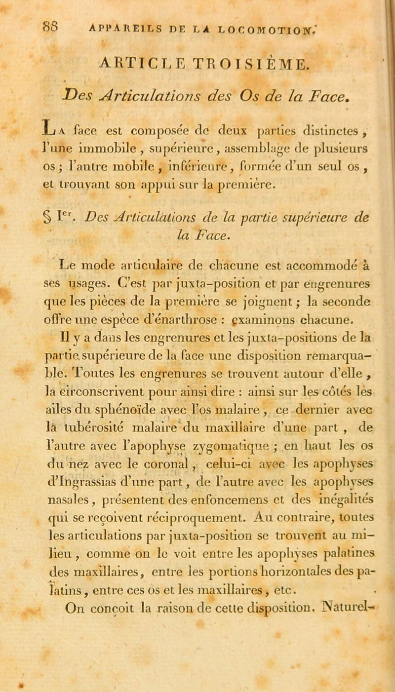 ARTICLE TROISIÈME. Des Articulations des Os de la Face, La face est composée de deux [)arücs distinctes, l’une immobile, supérieure, assemblage de plusieurs os ; l’autre mobile , inférieure, formée d’un seul os , et trouvant son appui sur la première. § I?es Articulations de la partie supérieure de la Face. Le mode articulaire de chacune est accommodé à ses usages. C’est par juxta-position et par engrenures que les pièces de la première se joignent ; la seconde offre une espèce d’énartbrose : examinons chacune. Il y a dans les engrenures et les juxta-posiiions de la partie supérieure de la face une disposition remarqua- ble. Toutes les engrenures se trouvent autour d’elle , la circonscrivent pour ainsi dire : ainsi sur les côtés les ailes du sphénoïde avec l’os malaire , ce dernier avec la tubérosité malaire du maxillaire d’une part , de l’autre avec l’apophyse zygomatique ; en haut les os du nez avec le coronal, celui-ci avec les apophyses d’Ingrassias d’une part, de l’autre avec les apophyses nasales, présentent des enfoncemens et des inégalités qui se reçoivent réciproquement. Au contraire, toutes les articulations par juxta-position se trouvent au mi- lieu , comme on le voit entre les apopliyses palatines des maxillaires, entre les portions horizontales des pa- latins , entre ces os et les maxillaires, etc. On conçoit la raison de celte disposition. Naturel-