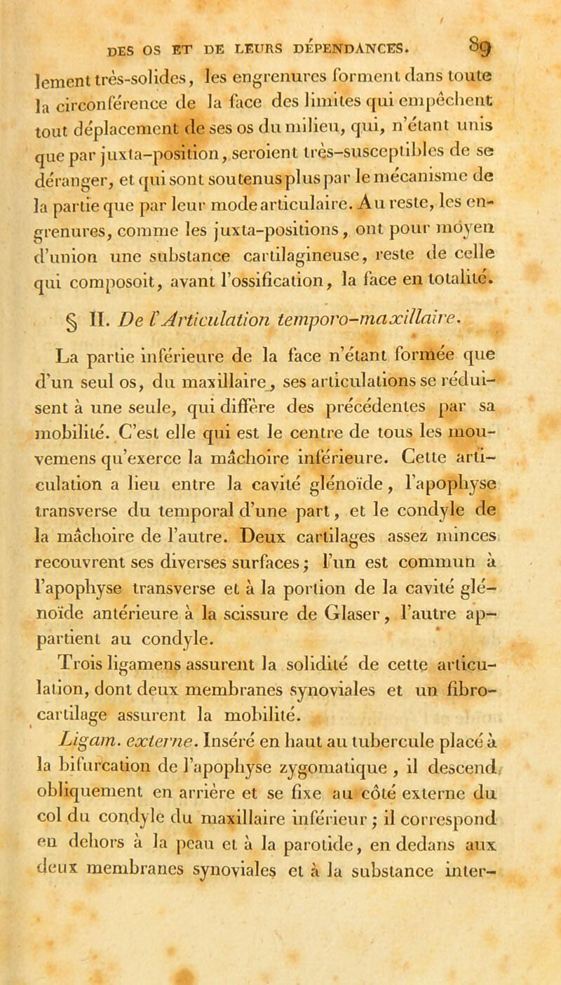 lement très-solides, les engrenurcs forment dans toute la circonférence de la face des limites qui empêchent tout déplacement de ses os du milieu, qui, n’étant unis que par juxta-position, seroient très-susceptibles de se déranger, et qui sont sou tenus plus par le mécanisme de la partie que par leur mode articulaire. Au reste, les en- grenures, comme les juxta-positions, ont pour moyeu d’union une substance cartilagineuse, reste de celle qui composoit, avant l’ossification, la face en totalité. § II. De tArticulation temporo-maxillaire. La partie inférieure de la face n’étant formée que d’un seul os, du maxillaire , ses articulations se rédui- sent à une seule, qui diffère des précédentes par sa mobilité. C’est elle qui est le centre de tous les mou- vemens qu’exerce la mâchoire inférieure. Celte arti- culation a lieu entre la cavité glénoïde, l’apophyse transverse du temporal d’une part, et le condyle de la mâchoire de l’autre. Deux cartilages assez minces recouvrent ses diverses surfaces ; Fun est commun à l’apophyse transverse et à la portion de la cavité glé- noïde antérieure à la scissure de Glaser, l’autre ap- partient au condyle. Trois ligamens assurent la solidité de cette articu- lation, dont deux membranes synoviales et un fibro- carlilage assurent la mobilité. Ligam. externe. Inséré en haut au tubercule placé à la bifurcation de l’apopbyse zygomatique , il descend obliquement en arrière et se fixe au côté externe du col du condyle du maxillaire inférieur ; il correspond en dehors à la peau et à la parotide, en dedans aux deux membranes synoviales et à la substance mler-