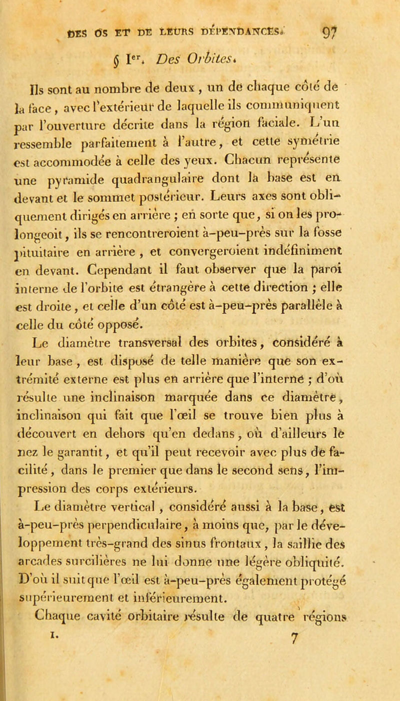 § Ié Des Orbites*. Ils sont au nombre de deux , un de chaque côic de h face , avec Textérieilt de laquelle ils communiquent par l’ouverture décrite dans la région faciale. IjUU ressemble parfaitement à l’autre, et cette symétrie est accommodée à celle des yeux. Chacun représente une pyramide quadrangulaire dont la base est en devant et le sommet postérieur. Leurs axes sont obli- quement dirigés en arrière ; en sorte que, si on les pro- longeoit, ils se rencontreroient à-peu-près sur la fosse ])iluitaire en arrière , et convergeroient indéfiniment en devant. Cependant il faut observer que la paroi interne de l’orbite est étrangère à cette direction ; elle est droite, et celle d’un coté est à-peu-près parallèle à celle du côté opposé. Le diamètre transversal des orbites, considéré à leur base, est disposé de telle manière que son ex- trémité externe est plus en arrière que l’interné ; d’où résulte une inclinaison marquée dans ce diamètre, inclinaison qui fait que l’œil se trouve bien pins à découvert en dehors qu’en dedans, où d’ailleurs le nez le garantit, et qu’il peut recevoir avec plus dé fa- cilité , dans le premier que dans le second sens, l’im- pression des corps extérieurs. I^e diamètre vertical , considéré aussi à la base, est à-peu-près perpendiculaire, à moins que, par le déve- loppement très-grand des sinus frontaux, la saillie des I arcades surcilières ne lui donne une légère obliquité. 1 D’où il suit que l’œil est à-peu-près également protégé [j supérieurement et inférieurement. Chaque cavité orbitaire résulte de quatre régions