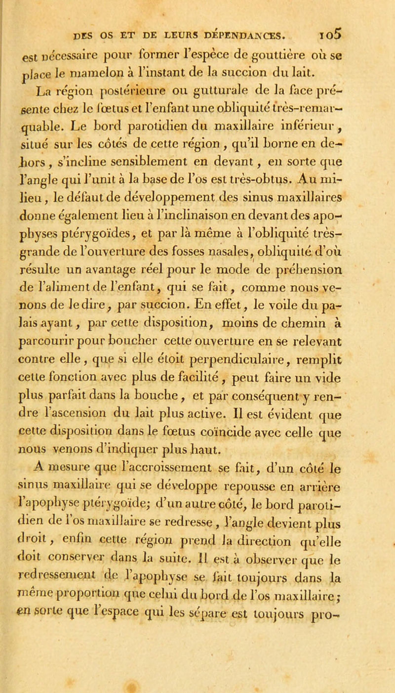 est Decessaire pour former l’espèce de gouttière où se place le mamelon à l’instant de la succion du lait. La région postérieure ou gutturale de la face pré- sente chez le l’œtus et l’enfant une obliquité très-remar- quable. Le bord parotidien du maxillaire inférieur, situé sur les côtés de cette région , qu’ai borne en de- Jiors , s’incliiae sensiblement en devant, en sorte que l’angle qui l’unit à la base de l’os est très-oblois. Au mi- lieu , le défaut de développement des sinus maxillaires donne également lieu à l’inclinaison en devant des apo- physes ptérygoïdes, et par là même à l’obliquité très- grande de l’ouverture des fosses nasales, obliquité, d’où résulte un avantage réel pour le mode de préhension de l’aliment de l’enfant, qui se fait, comme nous ve- nons de ledia e, par succion. En effet, le voile du pa- lais ayant, par cette disposition, moins de chemin à parcourir pour boucher cette ouverture en se relevant contre elle, que si elle étoit perpendiculaire, remplit cette fonction avec plus de facilité, peut faire un vide plus parfait dans la bouche, et par conséquent y l'en- dre l’ascension du lait plus active. Il est évident que cette disposition dans le fœtus coïncide avec celle que nous venons d’indiquer plus haut. A mesure que l’accroissement se fait, d’un côté le sinus maxillaire qui se développe repousse en arrière l’apophyse ptéi ygoïde; d’un autre côté, le bord paroti- dien de I os maxillaire se redresse, l’angle devient plus droit, enfin cette région prend la direction qu’elle doit conserver dans la suite. Il est à observer que le redressement de l’apophyse se fait toujours dans la naerne proportion que celui du bord de l’os maxillaire; ^n sorte que 1 espace qui les sé]>aie est toujours pro-