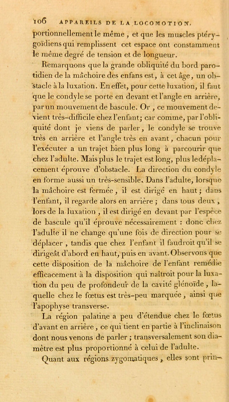 loô APPAREILS DE L A LOGO M O T I 0 portioiinellement le même , et que les muscles plêry- goïcliensqui remplissent cet espace ont constamment le même degré de tension et de longueur. Remarquons que la grande obliquité du bord paro- tidien de la mâchoire des enfans est, à cet âge, un ob- stacle àla luxation. En effet, pour celle luxation, il faut que le condyle se porte en devant et l’angle en arrière, par un mouvement de bascule. Or , ce mouvement de- vient très-difficile chez l’enfant^ car comme, par l’obli- quité dont je viens de parler, le condyle se trouve très en arrière et l’angle très en avant, chacun pour l’exécuter a un trajet bien plus long à parcourir que chez l’adulte. Mais plus le trajet est long, plus ledépla- cemeni éprouve d’obstacle. La direction du condyle en forme aussi un très-sensible * Dans l’adulte, lorsque la mâchoire est fermée, il est dirigé en haut ; dans l’enfant, il regarde alors en arrière ; dans tous deux , lors de la luxation , il est dirigé en devant par l’espèce de bascule qu’il éprouve nécessairement : donc chez l’adulte il ne change qu’une fois de direction pour se déplacer , tandis que chez l’enfant il faudroit qu’il se dirigeât d’abord en haut, puis en avant. Observons que cette disposition de la mâchoire de l’enfant remédie efficacement à la disposition qui naîtroit pour la luxa- tion du peu de profondeur de la cavité glénoïde , la- quelle chez le fœtus est très-peu marquée , ainsi que l’apophyse transverse. La région palaiiue a peu d’étendue chez le fœtus d’avant en arrière, ce qui tient en partie à l’inclinaison dont nous venons de parler ; transversalement son dia- mètre est plus proportionné à celui de l’adulte. Quant aux régions zygomatiques , elles sont prnw