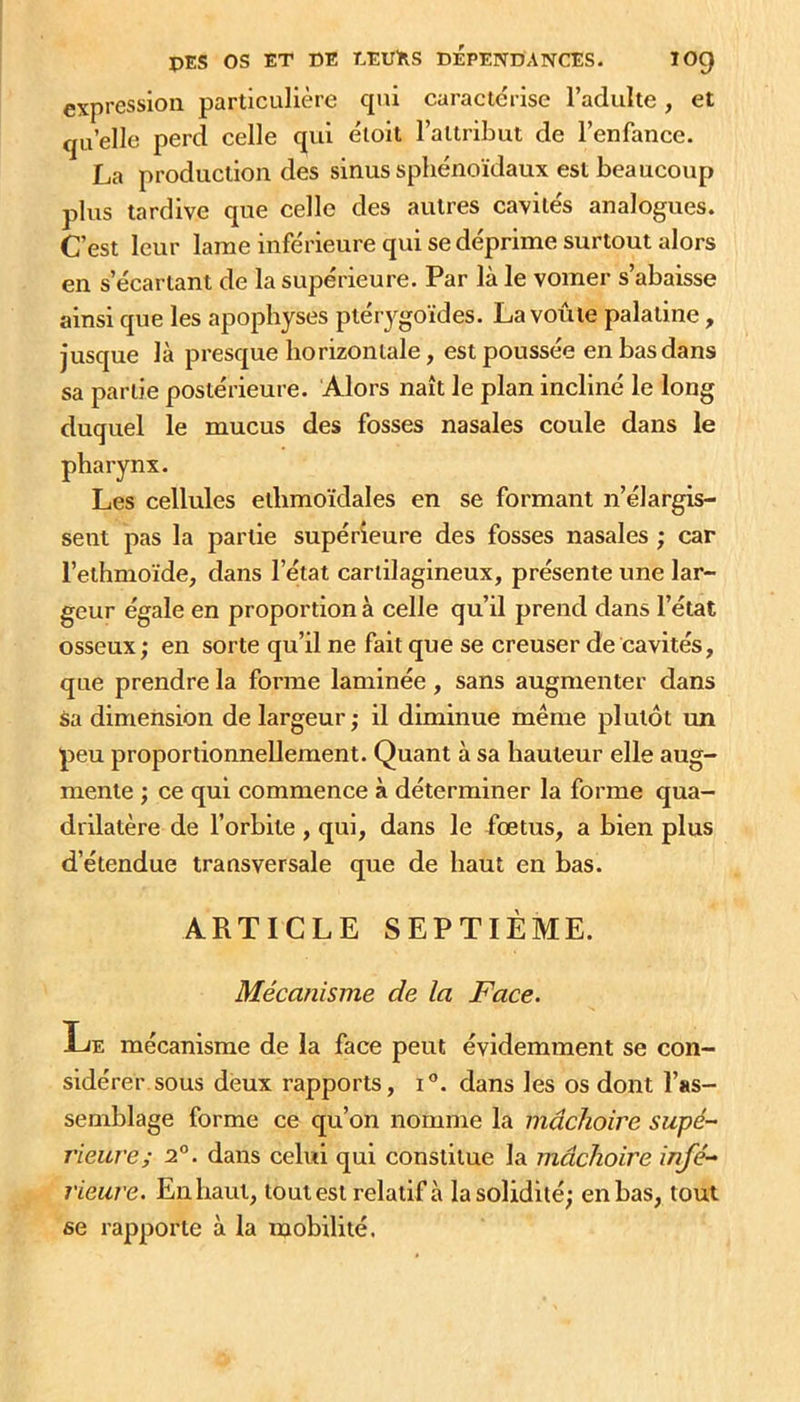 expression particulière cpii caractérise l’adulte, et qu’elle perd celle qui étoit l’attribut de l’enfance. La production des sinus sphénoïdaux est beaucoup plus tardive que celle des autres cavités analogues. C’est leur lame inférieure qui se déprime surtout alors en s’écartant de la supérieure. Par là le vomer s’abaisse ainsi que les apophyses pterygoïdes. La voûte palatine, jusque là presque horizontale, est poussée en bas dans sa partie postérieure. Alors naît le plan incliné le long duquel le mucus des fosses nasales coule dans le pharynx. Les cellules ethmoïdales en se formant n’élargis- sent pas la partie supérieure des fosses nasales ; car l’ethmoïde, dans l’état cartilagineux, présente une lar- geur égale en proportion à celle qu’il prend dans l’état osseux ; en sorte qu’il ne fait que se creuser de cavités, que prendre la forme laminée, sans augmenter dans sa dimension de largeur ; il diminue même plutôt un peu proportionnellement. Quant à sa hauteur elle aug- mente ; ce qui commence à déterminer la forme qua- drilatère de l’orbite , qui, dans le fœtus, a bien plus d’étendue transversale que de haut en bas. ARTICLE SEPTIÈME. Mécanisme de la Face. Le mécanisme de la face peut évidemment se con- sidérer sous deux rapports, i°. dans les os dont l’as- semblage forme ce qu’on nomme la mâchoire supé- rieure; 2°. dans celui qui constitue la mâchoire infé- rieure. En haut, toutest relatif à la solidité; en bas, tout se rapporte à la mobilité.