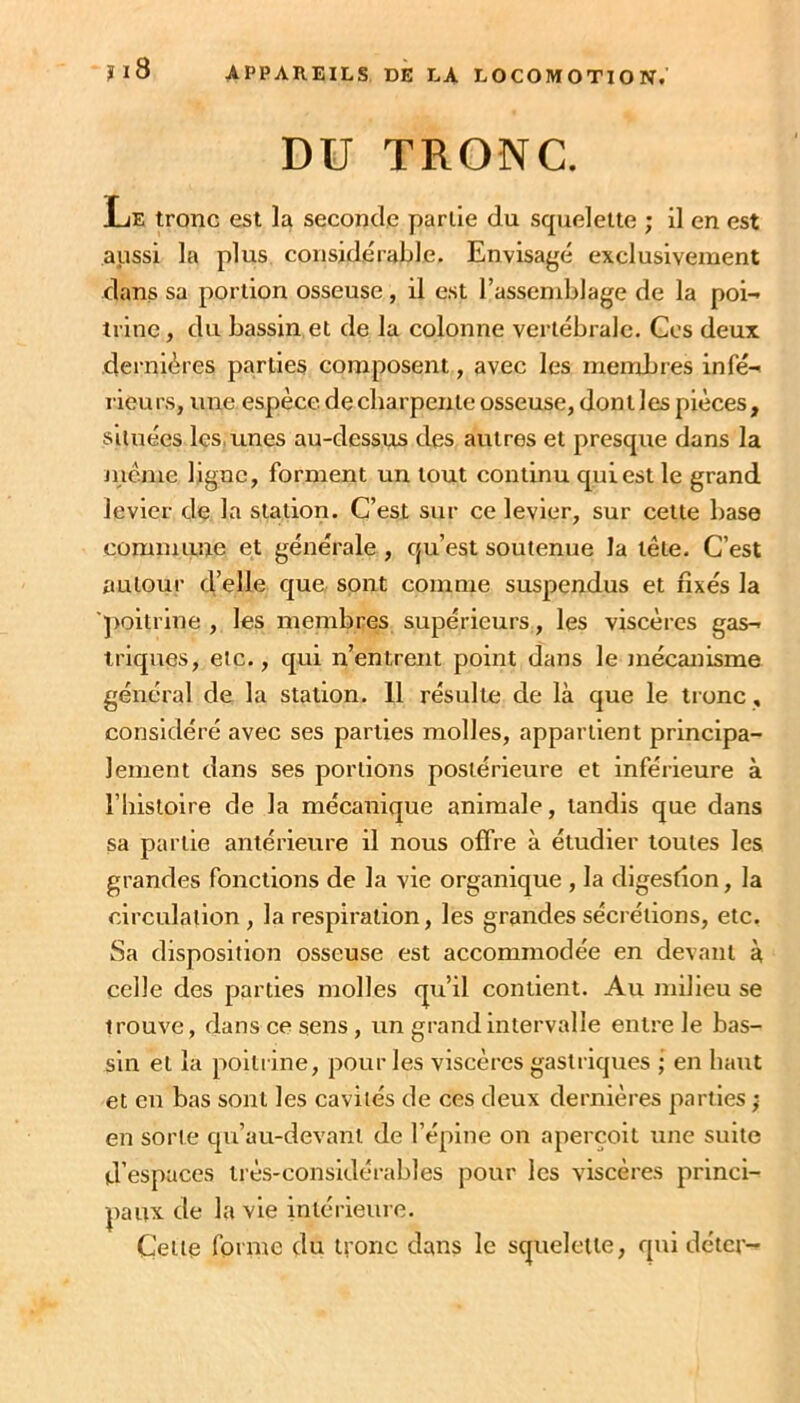 DU TRONC. Le tronc est la seconde partie du squelette ; il en est aussi la plus considérable. Envisagé exclusivement dans sa portion osseuse, il est l’assemblage de la poi- trine , du bassin et de la colonne vertébrale. Ces deux dernières parties composent, avec les membres infé- rieurs, une espèce de charpente osseuse, dont les pièces, situées les, unes au-dessus des autres et presque dans la jucme ligne, forment un tout continu qui est le grand levier de la station. C’est sur ce levier, sur cette base commune et générale, qu’est soutenue la tête. C’est autour d’elle que, sont comme suspendus et fixés la 'poitrine , les membres supérieurs, les viscères gas- triques, etc., qui n’entrent point dans le mécanisme général de la station. 11 résulte de là que le tronc , considéré avec ses parties molles, appartient principa- lement dans ses portions postérieure et inférieure à riiistoire de la mécanique animale, tandis que dans sa partie antérieure il nous offre à étudier toutes les grandes fonctions de la vie organique , la digestion, la circulation , la respiration, les grandes sécrétions, etc. Sa disposition osseuse est accommodée en devant à celle des parties molles qu’il contient. Au milieu se trouve, dans ce sens, un grand intervalle entre le bas- sin et la polti ine, pour les viscères gastriques ; en haut et en bas sont les cavités de ces deux dernières parties ; en sorte qu’au-devant de l’épine on aperçoit une suite d’espaces très-considérables pour les viscères princi- paux de la vie intérieure. Cette fprme du tfonc dans le squelette, qui dctcr-