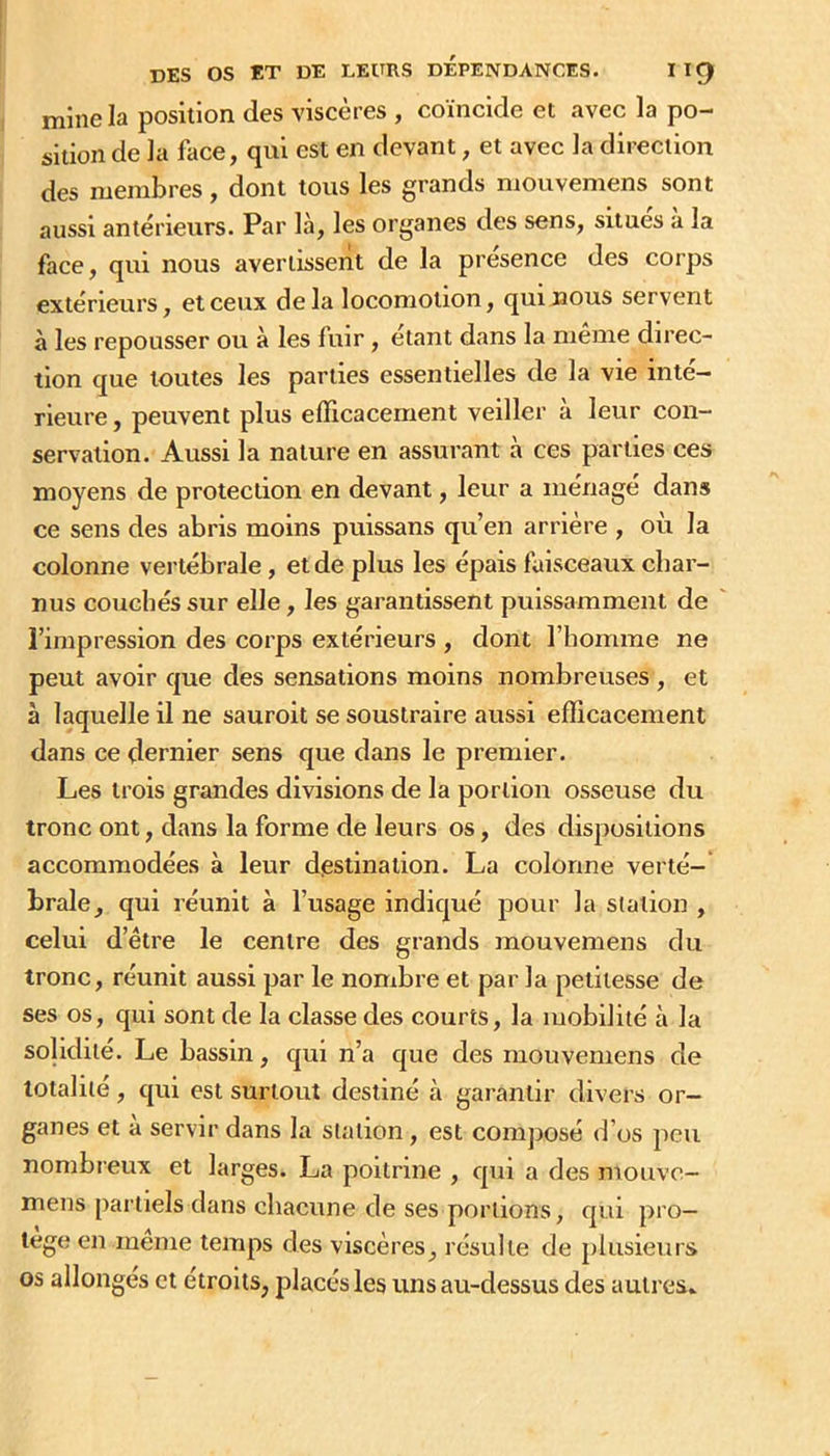 mine la position des viscères , coincide et avec la po- sition de la face, qui est en devant, et avec la direction des membres, dont tous les grands mouvemens sont aussi antérieurs. Par là, les organes des sens, situes a la face, qui nous avertissent de la presence des corps extérieurs, et ceux delà locomotion, qui nous servent à les repousser ou à les fuir, étant dans la meme direc- tion que toutes les parties essentielles de la vie inté- rieure , peuvent plus efficacement veiller à leur con- servation. Aussi la nature en assurant à ces parties ces moyens de protection en devant, leur a ménagé dans ce sens des abris moins puissans qu’en arrière , où la colonne vertébrale, et de plus les épais faisceaux char- nus couchés sur elle, les garantissent puissamment de l’impression des corps extérieurs , dont l’homme ne peut avoir que des sensations moins nombreuses , et à laquelle il ne sauroit se soustraire aussi efficacement dans ce dernier sens que dans le premier. Les trois grandes divisions de la portion osseuse du tronc ont, dans la forme de leurs os, des dispositions accommodées à leur diestinalion. La colonne verte-' braie, qui réunit à l’usage indiqué pour la station , celui d’être le centre des grands mouvemens du tronc, réunit aussi par le nombre et par la petitesse de ses os, qui sont de la classe des courts, la mobilité à la solidité. Le bassin, qui n’a que des mouvemens de totalité, qui est surtout destiné à garantir divers or- ganes et à servir dans la station, est composé d’os peu nombreux et larges. La poitrine , qui a des mouve- mens partiels dans chacune de ses portions, qui pro- tège en meme temps des viscères, résulte de plusieurs os allongés et étroits, placés les uns au-dessus des autres»