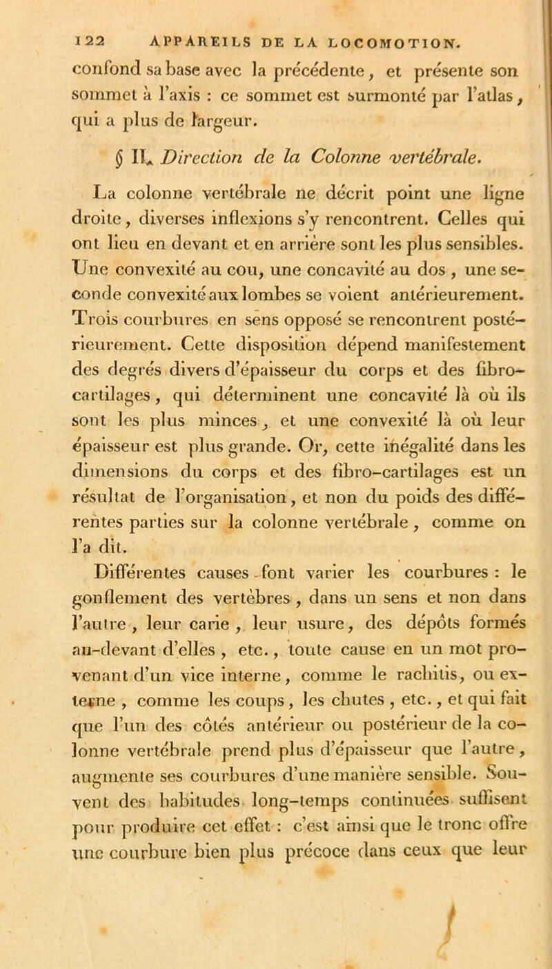 confond sa base avec la précédente, et présente son sommet à l’axis : ce sommet est surmonté par l’atlas, qui a plus de largeur. $ II* Direction de la Colonne vertébrale. La colonne vertébrale ne décrit point une ligne droite, diverses inflexions s’y rencontrent. Celles qui ont lieu en devant et en arrière sont les plus sensibles. Une convexité au cou, une concavité au dos , une se- conde convexité aux lombes se volent antérieurement. Trois courbures en sens opposé se rencontrent posté- rieurement. Cette disposition dépend manifestement des degi’és divers d’épaisseur du corps et des fibro- cartilages, qui déterminent une concavité là où ils sont les plus minces, et une convexité là où leur épaisseur est plus grande. Or, cette inégalité dans les dimensions du corps et des fîbro-cartilages est un résultat de l’organisation, et non du poids des diffé- rentes parties sur la colonne vertébrale, comme on l’a dit. Différentes causes -font varier les courbures : le gonflement des vertèbres , dans un sens et non dans l’autre, leur carie, leur usure, des dépôts formés au-devant d’elles , etc., toute cause en un mot pro- venant d’un vice interne, comme le raebitis, ou ex- terne , comme les coups, les chutes , etc., et qui fait que l’un des côtés antérieur ou postérieur de la co- lonne vertébrale prend plus d’épaisseur que l’autre, augmente ses courbures d’une manière sensible. Sou- vent des habitudes long-temps continuées suflisent pour produire cet effet : c’est ainsi que le tronc offre une courbure bien plus précoce dans ceux que leur