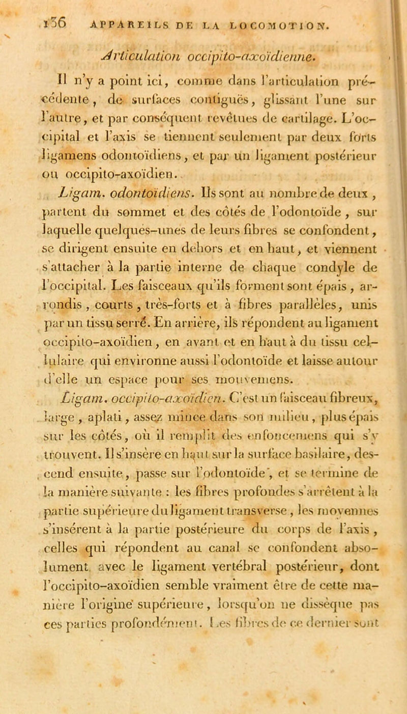 j4rilciilation occipito-axoïcliemie^ Il n’y a point ici, comme dans l’articulallon pré- céfJenle, de surlaces conliguës, glissant l’une sur l’autre, et par consécpient revêtues de cartilage. L’oc- cipital et l’axis se tiennent seulcrnenl par deux loris ligamens odonioïdlens, et par un ligament postérieur ou occipilo-axoïdlen. Ligam. odontoidiens. Ils sont au nombre de deux , parlent du sommet et des côtés de l’odonioïde , sur laquelle quelques-unes de leurs fibres se confondent, se dirigent ensuite en dehors et en haut, et viennent s’attacher à la partie interne de chaque condyle de l’occlplial. Les faisceaux qu’ils forment sont épais , ar- rondis , courts , très-forts et à fibres parallèles, unis par un tissu serré. En arrière, ils répondent au ligament occipilo-axoïdlen, en avant et en haut à du tissu cel- lulaire qui environne aussi l’odonioïde et laisse autour d’elle un es[)ace pour ses mouvemens. Ligam. occipito-axoicUeu. C’est un faisceau fibreux, large , aplati, assers mince dans son nulieu, plus épais sur les côtés, où il renqibt des enfoncenums qui s’v trouvent. 11 s’insère en b^ut sur la surl'acc basilaire, des- cend ensuite, passe sur fodonloïde’, et s(* termine de la manière suivante ; les fibres profondes s’arrêtent à la partie supérieure du ligament transverse , les niovennes s’insèrent à la partie postérieure du corps de l’axis , celles qui répondent au canal sc confondent abso- lument. avec le ligament vertébral postérieur, dont l’occipito-axoïdien semble vraiment être de cette ma- nière l’origine' supérieure, lorsc[u’on ne dissèque pas ces parties profondènieni. 1 æs libi cs d<‘ ce dei’tuer sont