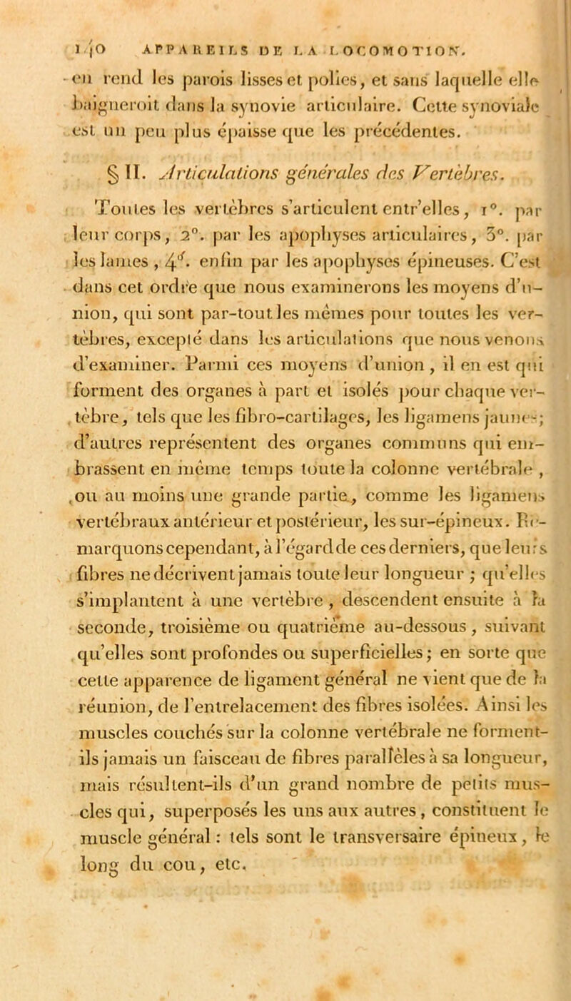 <'ii rend les parois lisses ei polies, et sans laquelle elle haigiieroil dans la synovie articulaire. Cette synoviale est nn peu plus épaisse que les précédentes. §11. Jvliailalions générales des Vertèbres. Toutes les verlèhres s’articulent entr’elles, 1°. par leur corps, 2. par les apophyses articulaires, 3°. par les lames , 4'^. enlin par les ajiophysos épineuses. C’est dans cet ordi e que nous examinerons les moyens d’n- nion, qui sont par-tout les memes pour toutes les ver- tèbres, excepié dans les articulat ions que nous venons d’examiner. Parmi ces moyens d’union , il en est qui forment des organes à part et isolés ])Our chaque vei'- . tèbre, tels que les fibro-cartilages, les ligamens jaïuie-^; d’autres représentent des organes conintnns qui em- brassent en même temps toute la colonne vertébrale , ,ou au moins une grande partie., comme les ligamens vertébraux antérieur et postérieur, les sur-épineux. Ih - niarquons cependant, à l’égard de cesderniers, que leurs fibres ne décrivent jamais toute leur longueur ; qu’elh‘S s’implantent à une vertèbre , descendent ensuite à la seconde, troisième ou quatriéime au-dessous, suivant qu’elles sont profondes ou superficielles; en sorte que cette apparence de ligament général ne vient que de la réunion, de l’entrelacement des fibres isolées. Ainsi les muscles couchés sur la colonne vertébrale ne forment- ils jamais un faisceau de fibres parallèles à sa longueur, mais résultent-ils d’un grand nombre de petits mus- cles qui, superposés les uns aux autres, constituent le muscle général : tels sont le transversaire épineux, le long du cou, etc.