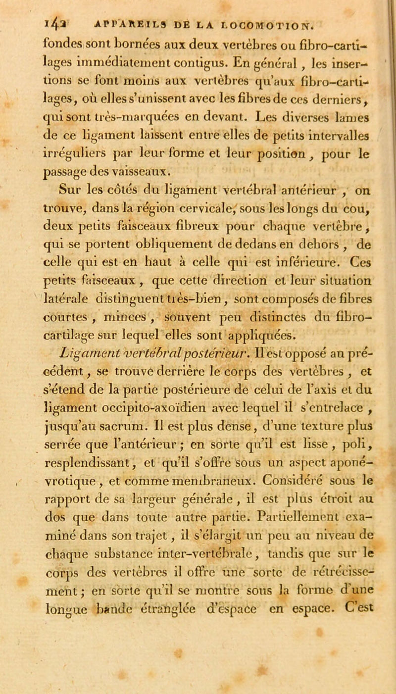 fondes sont bornées aux deux vertèbres ou fibro-carti- lages immédiatement contigus. En général , les inser- tions se font moins aux vertèbres qu’aux fibro-carii- lages, où elles s’unissent avec les fibres de ces derniers, qui sont très-marquées en devant. Les diverses lames de ce ligament laissent entre elles de petits intervalles irréguliers par leur forme et leur position , pour le passage des vaisseaux. Sur les côtés du ligament vertébral antérieur , on trouve, dans la région cervicale, sous les longs du cou, deux petits faisceaux fibreux pour chaque vertèbre, qui se portent obliquement de dedans en dehors , de celle qui est en haut à celle qui est inférieure. Ces petits faisceaux , que cette direction et leur situation latérale distinguent liès-bien, sont composés de fibres courtes , minces , souvent peu distinctes du fibro- cartilage sur lequel elles sont appliquées. Ligament 'vertébral postérieur. 11 est opposé au pré- cédent , se trouve derrière le corps des vertèbres , et s’-étend de la partie postérieure de celui de l’axis et du ligament occipito-axoïdien avec lequel il s’entrelace , jusqu’au sacrum. Il est plus dense, d’une texture plus serrée que l’antérieur; en sorte qu’il est lisse, poli, resplendissant, et qu’il s’ofFre sous un aspect aponé- vrotique, et comme menibraneux. Considéré sous le rapport de sa largeur générale , il est plus étroit au dos que dans toute autre partie. Partiellement exa- miné dans son trajet, il s’élargit un peu au niveau de chaque substance inter-vertébrale, tandis que sur le corps des vertèbres il offre une sorte de rétrécisse- ment ; en sorte qu’il se montre sous la forme d'une longue bande étranglée d’espace en espace. C’est