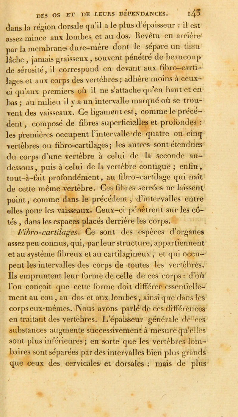 dans la région dorsale qu’il a le plus d’épaisseur : il est assez mince aux lombes et au dos. Revêtu en arrière- par la raembrane> dure-mère dont le sépare un tissu lâche , jamais graisseux, souvent pénétré de beaucoup de sérosité, il correspond en devant aux fîbro—caiti- lages et aux corps des vertèbres ; adhère moins à ceux- ci qu’aux premiers ou il ne s’attache qii en haut et en bas ; au milieu il y a un intervalle marqué où se trou- vent des vaisseaux. Ce ligament est, comme le précé- dent , composé de fibres superficielles et profondes : les premières occupent l’intervalle'de quatre ou cinq vertèbres ou fibro-cartilages; les autres sont étendues du corps d’une vertèbre à celui de la seconde au- dessous , puis à celui de la vertèbre contiguë ; enfin, tout-à-fait profondément, au fibro-cartilage qui naît de cette même vertèbre. Ces fibres serrées ne laissent point, comme dans le précédent, d’intervalles entre elles pour les vaisseaux. Ceux-ci pénètrent sur les cô- tés , dans les espaces placés derrière les corps. Fibro-cartilages. Ce sont des espèces d’organes assez peu connus, qui, par leur structure, appartiennent et au système fibreux et au cartilagineux, et qui occu- pent les intervalles des corps de toutes les vertèbres. Ils empruntent leur forme de celle de ces corps : d’où l’on conçoit que cette forme doit différer essentielle- ment au cou, au dos et aux lombes, ainsi que dtins les corps eux-mêmes. Nous avons parlé de ces différences en traitant des vertèbres. L’épaisseur générale de ces substances augmente successivement à mesure qu’elles sont plus inférieures ; en sorte que les vertèbres lom- baires soTit séparées par des intervalles bien plus grands que ceux des cervicales et dorsales : mais de plus