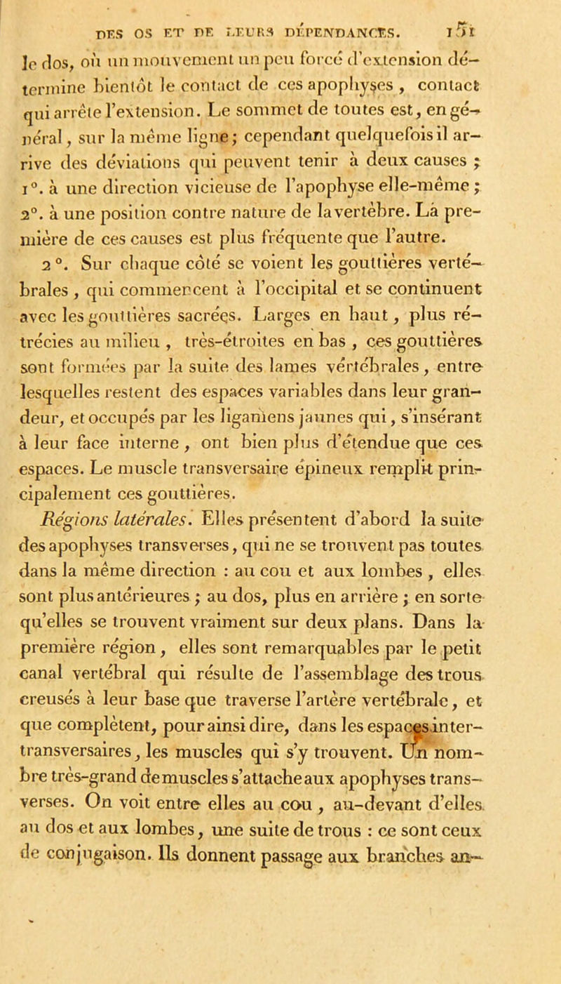 nES os ET PF. M'L’R.S DÉPENDANCES. ifîl le flos, OÙ un Diouvement un pou foi cé (rojcicnslon clé- tenuine bientôt le contact de ces apophyses , contact qui arrête l’extension. Le sommet de toutes est, engé^ ne'ral, sur la même ligne; cependant quelcpiefoisil ar- rive des déviations qui peuvent tenir à deux causes ; 1°. à une direction vicieuse de l’apophyse elle-même ; 2°. à une position contre nature de la vertèbre. Là pre- mière de ces causes est plus frequente que l’autre. 2 Sur chaque côté se voient les gouttières verté- brales , qui commencent à l’occipital et se continuent avec les gouttières sacrées. Larges en haut, plus ré- trécies au milieu , très-étroites en bas , ces gouttières sont formées par la suite des lames vérfébrales, entre lesquelles restent des espaces variables dans leur gran- deur, et occupés par les liganiens jaunes qui, s’insérant à leur face interne , ont bien plus d’étendue que ces espaces. Le muscle transversaire épineux remplit prim cipalement ces gouttières. Régions latérales. Elles présentent d’abord lasuile- desapophyses transverses, qui ne se trouvent pas toutes dans la même direction : au cou et aux lombes , elles sont plus antérieures ; au dos, plus en arrière ; en sorte qu’elles se trouvent vraiment sur deux plans. Dans la première région, elles sont remarquables par le petit canal vertébral qui résulte de l’assemblage des trous creusés à leur base que traverse l’artère vertébrale, et que complètent, pour ainsi dire, dans les espacesinter- transversaires , les muscles qui s’y trouvent, tm nom- bre très-grand de muscles s’attache aux apophyses trans- verses. On volt entre elles au cou , au-devant d’elles, au dos et aux lombes, une suite de trous : ce sont ceux de conjugaison. Ils donnent passage aux branches an--