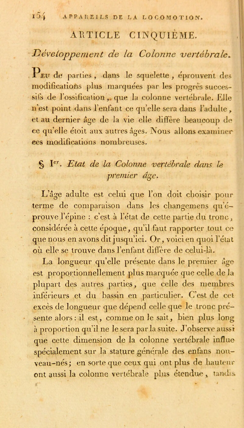 ARTICLE CINQUIÈME. Tjéveloppenient de la Colonne 'vertébrale^ de( parties , dans le scjuelette , éprouvent des modlfîcaiîofis plus marquées par les progrès succes- sifs de l’ossification ,, que la colonne vertébrale. Elle n’est point dans l’enfant ce qu’elle sera dans l’adulte, et au dernier âge de la vie elle diffère beaucoup de ce qu’elle éloit aux autres âges. Nous allons examiner ces modifications nombreuses. § P^. JEtat de la Colonne vertébrale dans le premier âge. L’âge adulte est celui que l’on doit choisir pour terme de comparaison dans les cbangemens qu’é- prouve l’épine : c’est à l’étal de celle partie du tronc, considérée à cette époque, qu’il faut rapporter tout ce que nous en avons dit jusqu’ici. Or, voici en quoi l’état où elle se trouve dans l’enfant diffère de celui-là. La longueur qu’elle présente dans le premier âge est proportionnellement plus marquée que celle de la plupart des autres parties, que celle des membres inférieurs et du bassin en particulier. C’est de cet excès de longueur que dépend celle que le tronc pré- sente alors : il est, comme on le sait, bien plus long à proportion qu’il ne le sera par la suite. J’observe aussi que celte dimension de la colonne vertébrale influe spécialement sur la stature générale des enfans nou- veau-nés; en sorte que ceux qui ont plus de bauteur ont aussi la colonne vertébrale plus étendue , tandis