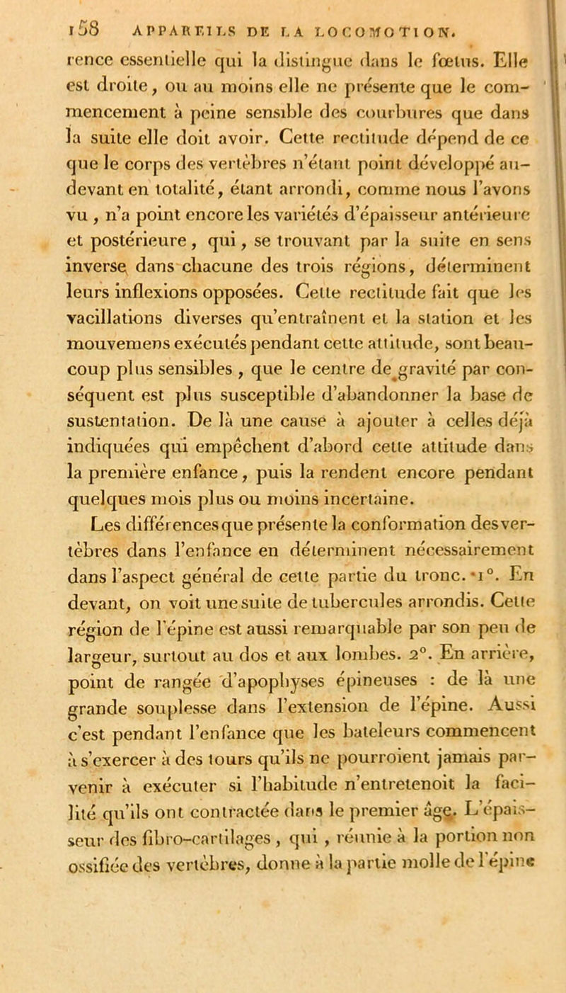 r£>8 APPARKII-S DE LA LO C O !>ÎO TI O N. rence esseiiiiellc qui la (listlngue dans le fœtus. Elle est droite, ou au moins elle ne présente que le com- mencement à peine sensible des courbures que dans la suite elle doit avoir. Cette rectitude dépend de ce que le corps des vertèbres n’étant point développé au- devant en totalité, étant arrondi, comme nous l’avons vu , n’a point encore les variétés d’épaisseur antérieui e et postérieure, qui, se trouvant par la suite en sens inverso dans chacune des trois réglons, déterminent leurs inflexions opposées. Cette rectitude fait que les vacillations diverses qu’entraînent et la station et les mouvemens exécutés jiendant cette attitude, sont beau- coup plus sensibles , que le centre de^gravité par con- séquent est plus susceptible d’abandonner la base de sustentation. De là une cause à ajouter à celles déjà indiquées qui empêchent d’abord cette attitude dans la première enfance, puis la rendent encore pendant quelques mois plus ou moins incertaine. Les différences que présente la conformation des ver- tèbres dans l’enfance en déterminent nécessairement dans l’aspect général de cette partie du tronc. *i°. En devant, on voit une suite de tubercides arrondis. Cette région de l’épine est aussi remarquable par son peu de largeur, surtout au dos et aux lombes. i°. En arrière, point de rangée d’apophyses épineuses : de là une grande souplesse dans l’extension de 1 epme. Aussi c’est pendant l’enfance que les bateleurs commencent à s’exercer à des tours qu’ils ne pourroient Jamais par- venir à exécuter si l’habitude n’entretenoit la faci- lité qu’ils ont contractée dans le premier âg^. L’épais- seur des fibro-carlliages , qui , réunie à la portion non ossifiée des vertèbres, donne à la partie molle de l’épine