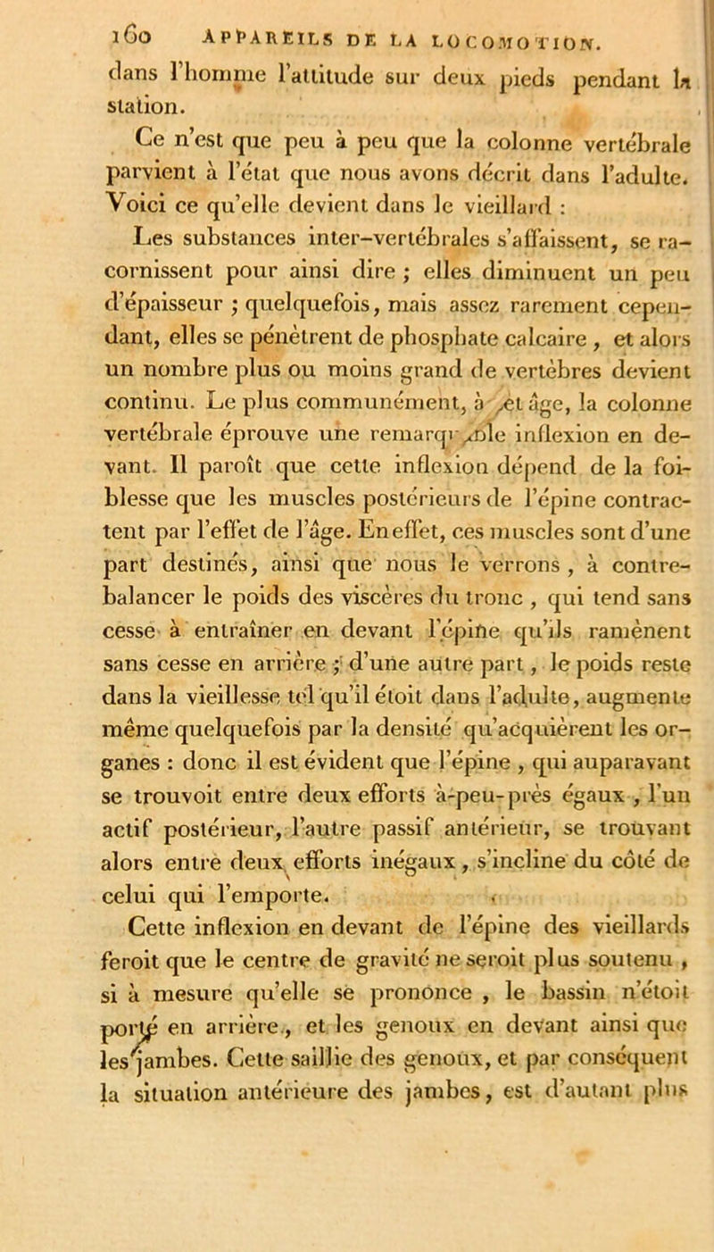 clans 1 hornnie 1 atiiiude sur deux pieds pendant la 1 station. Ce n’est que peu à peu que la colonne vertébrale parvient à l’état que nous avons décrit dans l’adulte. Voici ce qu’elle devient dans le vieillard ; Les substances inter-vertébrales s’aflalssent, se ra- cornissent pour ainsi dire ; elles diminuent un peu d’épaisseur ; cjuelquefois, mais assez rarement cepen- dant, elles se pénètrent de phosphate calcaire , et alors un nombre plus ou moins grand de vertèbres devient continu. Le plus communément, à ^etâge, la colonne vertébrale éprouve une remarqr/nle inllexion en de- vant. 11 paroît que cette inflexion dépend de la foi- blesse cjue les muscles postérieurs de l’épine contrac- tent par l’efièt de l’âge. Eneffet, ces muscles sont d’une part destinés, ainsi que nous le verrons , à contre- balancer le poids des viscères du tronc , qui tend sans cesse à entraîner en devant Tépine cju’ils ramènent sans cesse en arrière ;■ d’une autre part, le poids reste dans la vieillesse tel qu’il étoit dans l’aciulte, augmente même quelquefois par la densité qu’acquièrent les or- ganes : donc il est évident que l’épine , qui auparavant se trouvoit entre deux efforts à-peu-près égaux , l’un actif postérieur, l’autre passif antérieur, se trouvant alors entre deux, efforts inégaux, s’incline du côté de celui qui l’emporte. Cette inflexion en devant de l’épine des vieillards feroit que le centre de gravité neseroit plus soutenu , si à mesure quelle se prononce , le bassin n’étoit por^ en arrière., et les genoux en devant ainsi que les jambes. Cette saillie des genoux, et par conséqueju la situation antérieure des jambes, est d’autant pins