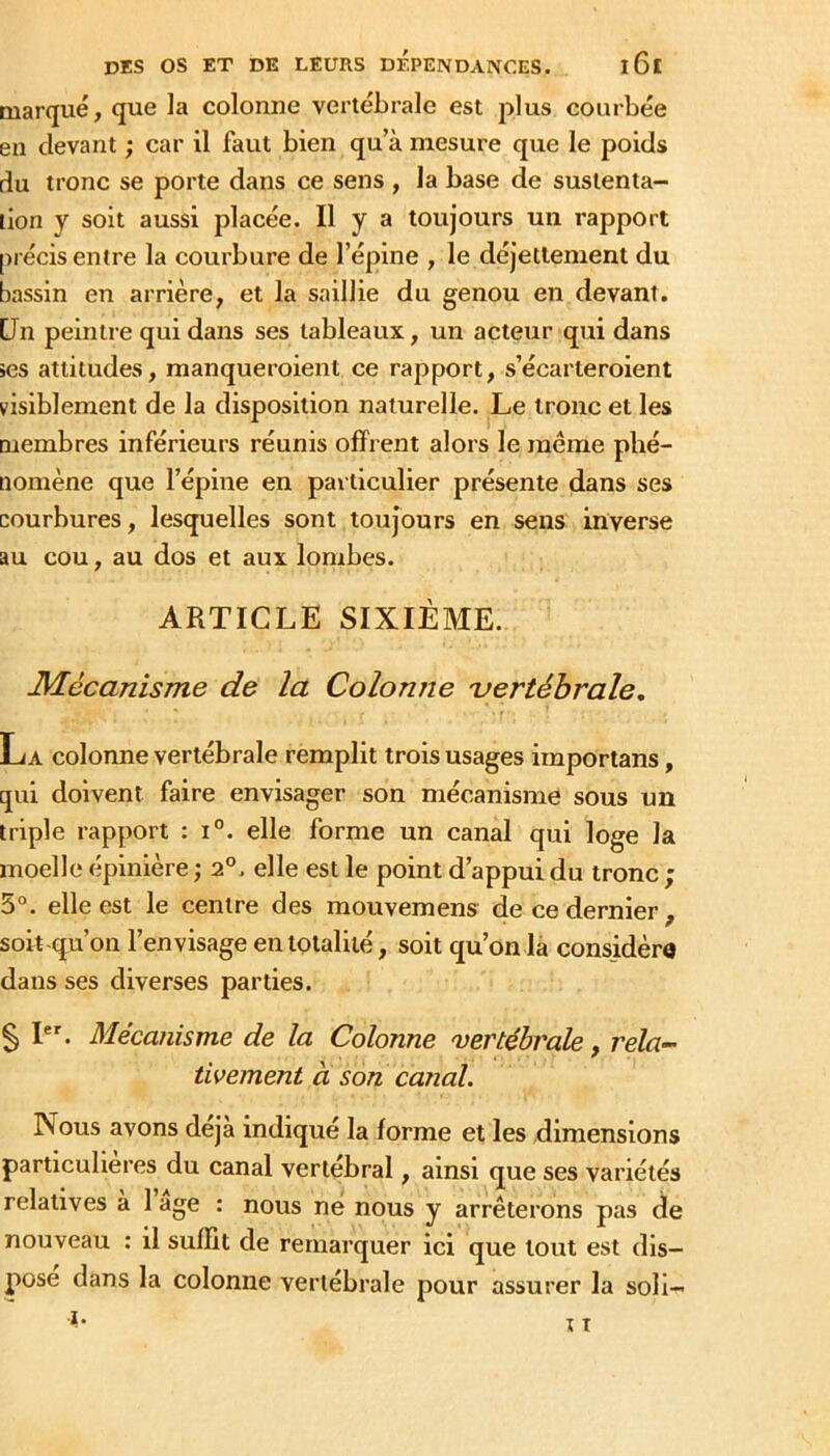 marqué, que la colonne vertébrale est plus courbée en devant ; car il faut bien qu a mesure que le poids du tronc se porte dans ce sens , la base de sustenta- tion y soit aussi placée. Il y a toujours un rapport précis entre la courbure de l’épine , le déjetlement du bassin en arrière, et la saillie du genou en devant. Un peintre qui dans ses tableaux, un acteur qui dans ses attitudes, manqueroient ce rapport, s’écarteroient visiblement de la disposition naturelle. Le tronc et les membres inférieurs réunis offrent alors le même phé- nomène que l’épine en particulier présente dans ses courbures, lesquelles sont toujours en sens inverse au cou, au dos et aux lombes. ARTICLE SIXIÈME. Mécanisme de la Colonne uertébrale, La colonne vertébrale remplit trois usages importans, qui doivent faire envisager son mécanisme sous un triple rapport : i°. elle forme un canal qui loge la moelle épinière ; 2°. elle est le point d’appui du tronc ; 5°. elle est le centre des mouvemens de ce dernier , soit qu’on l’envisage en totalité, soit qu’on la considéra dans ses diverses parties. § I. Mécanisme de la Colonne 'vertébrale, rela- tivement à son canal. Nous avons déjà indiqué la forme et les dimensions particulières du canal vertébral, ainsi que ses variétés relatives a 1 âge : nous ne nous y arrêterons pas de nouveau : il suffit de remarquer ici que tout est dis- pose dans la colonne vertébrale pour assurer la soll—