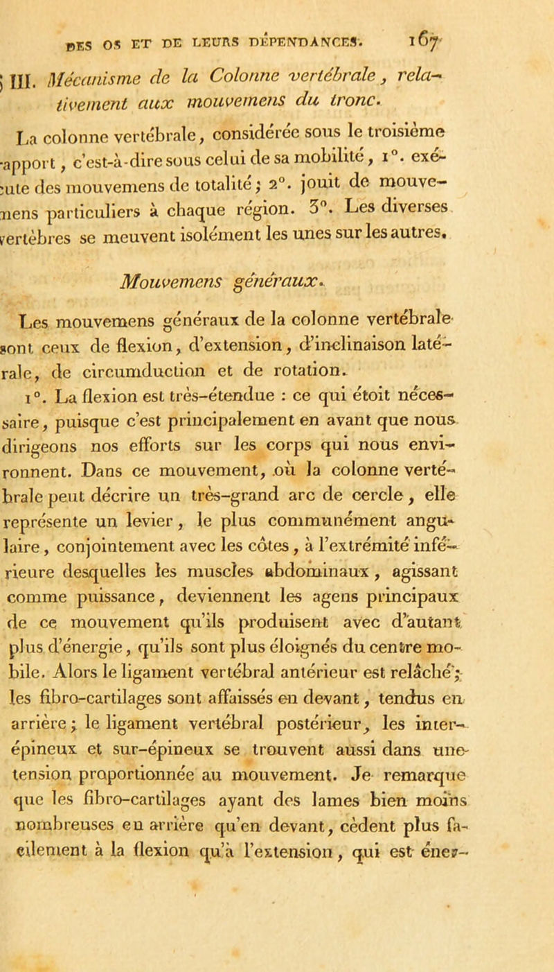 ) III. Mécanisme de la Colonne vertébrale, rela-' iivement aux moiwemens du tronc. liR colonne vertébrale, considérée sous le troisième ■apport, c’est-à-dire sous celui de sa mobilité, i. exe- Hile des mouvemens de totalité ; 2°. jouit de raouve- uens particuliers à cbacjue région. 3”. Les diverses t'erlèbres se meuvent isolement les unes sur les autres» Mouvemens généraux. l^es mouvemens généraux de la colonne vertébrale- sont ceux de flexion, d’extension, d’inelinaison laté-^ raie, de circumduction et de rotation. 1°. La flexion est très-étendue : ce qui étoit néces- saire, puisque c’est principalement en avant que nous dirigeons nos efforts sur les corps qui nous envi- ronnent. Dans ce mouvement, .où la colonne verté- brale peut décrire un très-grand arc de cercle, elle représente un levier, le plus communément angu~ laire, conjointement avec les cotes, à l’extrémité infé- rieure desquelles les muscles abdominaux, agissant comme puissance, deviennent les agens principaux de ce mouvement qu’ils produisent avec d’autant plus d’énergie, qu’ils sont plus éloignés du centre mo- bile. Alors le ligament vertébral antérieur est relâché; les fibro-cartilages sont affaissés en devant, tendus en arrière ; le ligament vertébral postérieur^ les inter- épineux et sur-épineux se trouvent aussi dans une- tension proportionnée au mouvement. Je remarque que les fibro-cartilages ayant des lames bien moins nombreuses en arrière qu’en devant, cèdent plus fa- cilement à la flexion qu’à l’extension, qui est éner-