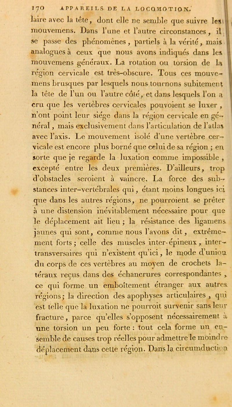 îalre avec la léte, clonl elle ne semble que suivre leS' ii mouvernens. Dans l’une et l’autre circonstances , il || se passe des phénomènes, partiels à la vérité, mais ij analogues à ceux que nous avons indiqués dans les mouvernens généraux. La rotation ou torsion de la région cervicale est très-obscure. Tous ces mouvc- mens brusques par lesquels nous tournons subitement la tête de l’un ou l’autre côté, et dans lesquels l’on a cru que les vertèbres cervicales pouvoient se luxer , n’ont point leur siège dans la région cervicale en gé- néral , mais exclusivement dans l’articulation de l’atlas avec l’axis. Le mouvement isolé d’une vertèbre cer- vicale est encore plus borné que celui de sa région ; en sorte que je regarde la luxation coimne impossible , excepté entre les deux premières. D’ailleurs, trop d’obstacles seroient à vaincre, La force des sub- stances inter-vertébrales qui, étant moins longues ici que dans les autres régions, ne pourroient se prêter à une distension inévitablement nécessaire pour que le déplacement ait Heu ; la résistance des ligamena jaunes qui sont, comme nous l’avons dit, extrême- ment forts; celle des muscles inter-épineux, inter- transversaires qui n’existent qu’ici, le mode d’union du corps de ces vertèbres au moyen de crochets la- téraux reçus dans des échancrures correspondantes , ce qui forme un emboîtement étranger aux autrea régions; la direction des apophyses articulaires , qui est telle que la luxation ne pourroit survenir sans leur fracture, parce qu’elles s’opposent nécessairement a une torsion un peu forte : tout cela forme un en- semble de causes trop réelles pour admettre le moindre déplacement dans cetle région. Dans la circumducticn