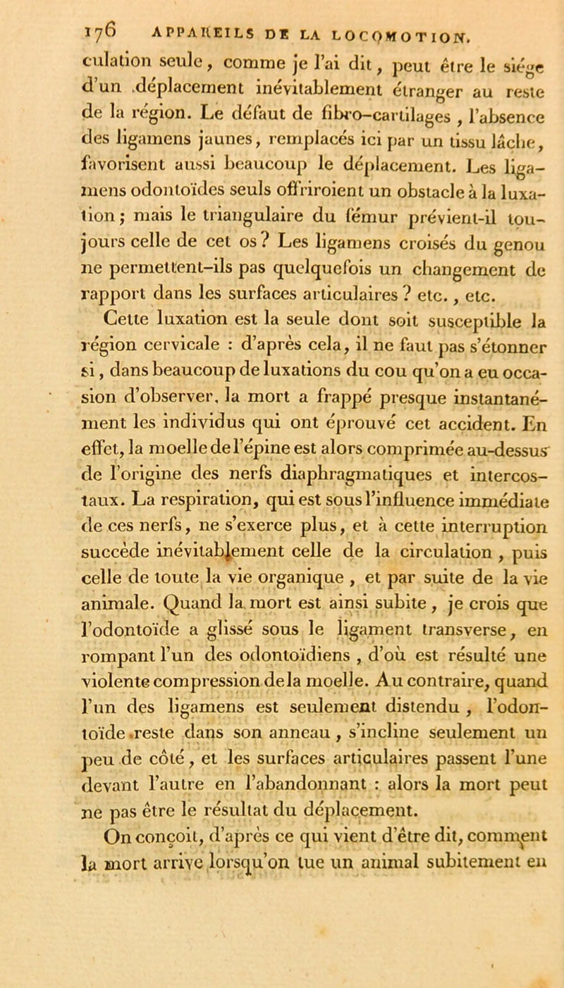 culation seule ^ coiurne je 1 ai dit ^ peut être le siège d un .déplacement inevilalilenient étranger au reste de la région. Le défaut de fibi-o-cariilages , l’absence des llgamens jaunes, remplacés ici par un tissu lâche, favorisent aussi beaucoup le déjilacement. Les liga- mens odontoïdes seuls olfriroient un obstacle à la luxa- tion ; mais le triangulaire du lëmur prévient-il tou- jours celle de cet os? Les ligamens croisés du genou ne permettent-ils pas quelquefois un changement de rapport dans les surfaces articulaires ? etc., etc. Cette luxation est la seule dont soit susceptible la région cervicale : d’après cela, il ne faut pas s’étonner si, dans beaucoup de luxations du cou qu’on a eu occa- sion d’observer, la mort a frappé presque instantané- ment les individus qui ont éprouvé cet accident. En effet, la moelle de l’épine est alors comprimée au-dessus^ de l’origine des nerfs diaphragmatiques et intercos- taux. La respiration, qui est sous l’influence immédiate de ces nerfs, ne s’exerce plus, et à cette interruption succède inévitablement celle de la circulation , puis celle de toute la vie organique , et par suite de la vie animale. Quand la. mort est ainsi subite , je crois que l’odontoïde a glissé sous le ligament transverse, en rompant l’un des odontoïdiens , d’où est résulté une violente compression delà moelle. Au contraire, quand, l’un des ligamens est seulement distendu , l’odon- toïde .reste dans son anneau, s’incline seulement un peu de côté, et les surfaces articulaires passent l’une devant l’autre en l’abandonnant : alors la mort peut ne pas être le résultat du déplacement. On conçoit, d’après ce qui vient d’être dit, commuent la mort arrive lorsqu’on lue un animal subitement en