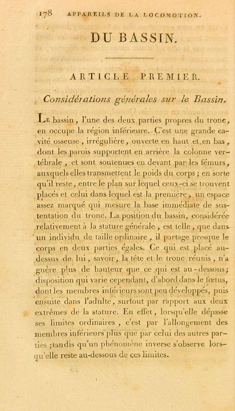 DU BASSIN. ARTICLE PREMIER. Considérallons générales sur le Bassin, -TjE bassin, l’une des deux parlles propres du tronc, en occupe la région inférieure. C’est une grande ca- vité osseuse , irrégulière , ouverte en haut et,en bas , dont les parois supportent en arrière la colonne ver- tébrale , et sont soutenues eu devant par les fémurs, auxquels elles transmettent le poids du corps; en sorte qu’il reste, entre le plan sur lequel ceux-ci se trouvent placés et celui dans lequel est la première , un espace assez marqué qui mesure la base immédiate de sus- tentation du tronc. La position du bassin, coitsidérée relativement à la stature générale , est telle , que dans un individu de tadle ordinaire , il partage presque le corps en deux parties égales. Ce qui est placé au- dessus de lui, savoir, la tête et le tronc réunis , n’a guère plus de hauteur opie ce.qui est au-dessous; disposition qui varie cepeitdant, d’abord dans le fœtus, dont les membres inférieurs sont peu développés, puis ensuite dans l’adulte, surtout par rapport aux deux extrêmes de la stature. En effet, lor.squ’elle décrasse ses limites ordinaires , c’est par rallongement des membres inféiienrs plus que par celui des autres par- ties ;lundls qu’un ]diénomène inverse s’observe lors- qu’elle reste au-dessous de ces limites.