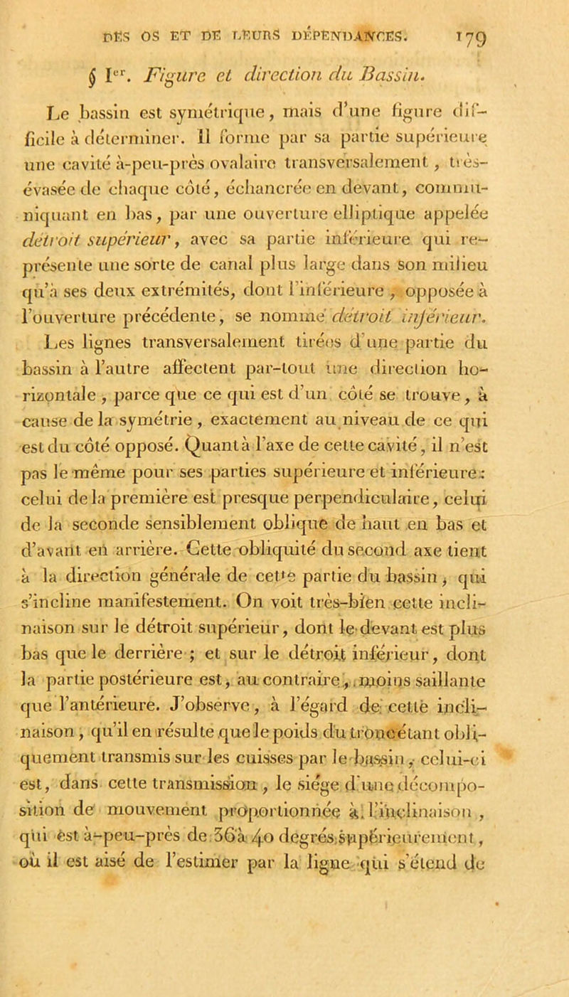 ^ P''. Figure et direction du Bassin. Le bassin est symétrique, mais d’une figure dif- ficile à déterminer. 11 forme par sa partie supérieure une cavité à-peu-près ovalaire transversalement, tiès- évasée de chaque côté, écliancrée en devant, commu- niquant en bas, par une ouverture elliptique appelée deiroh supérieur y avec sa partie inférieure qui re- présente une sorte de canal plus large dans son milieu qu’.à ses deux extrémités, dont l’inférieure , opposée à l’ouverture précédente, se nomxïié détroit injérieur. IjCS lignes transversalement tiré<îs d’une partie du bassin à l’autre affectent par-tout ime direction ho- rizontale , parce que ce qui est d’un côté se trouve, à cause de la symétrie , exactement au niveau de ce qui est du côté opposé. Quanta l’axe de cette cavité, il n’est pas le même pour ses parties supérieure et inférieures celui delà première est presque perpendiculaire, celui de la seconde sensiblement oblique de haut ,en bas et d’avant en arrière. Gette obliquité du second axe tient à la direction générale de ceDe partie du bassin ^ qui s’incline manifestement. On voit très-bien cette incli- naison sur le détroit supérieur, dont le dèvantest plus bas que le derrière ; et sur le détroit inférieur, dont la partie postérieure est, aucontraire.;, ;moins saillante que l’antérieure. J’observe, à l’égard de: cettè incli- naison , qu’il en résulte .que le poids du troncétant oldi,- quement transmis sur les cuisses par le-ba<^in ,■ celui-td est, dans cette transmis^on , le siège dduiodécompo- sition de mouvement proportionnée kil’i'uclinaisoii , qui èst à^peu-près de 56'à 4e degrés;svipérieureiucnf, oïl il est aisé de l’estimer par la ligue qüi s’étend de