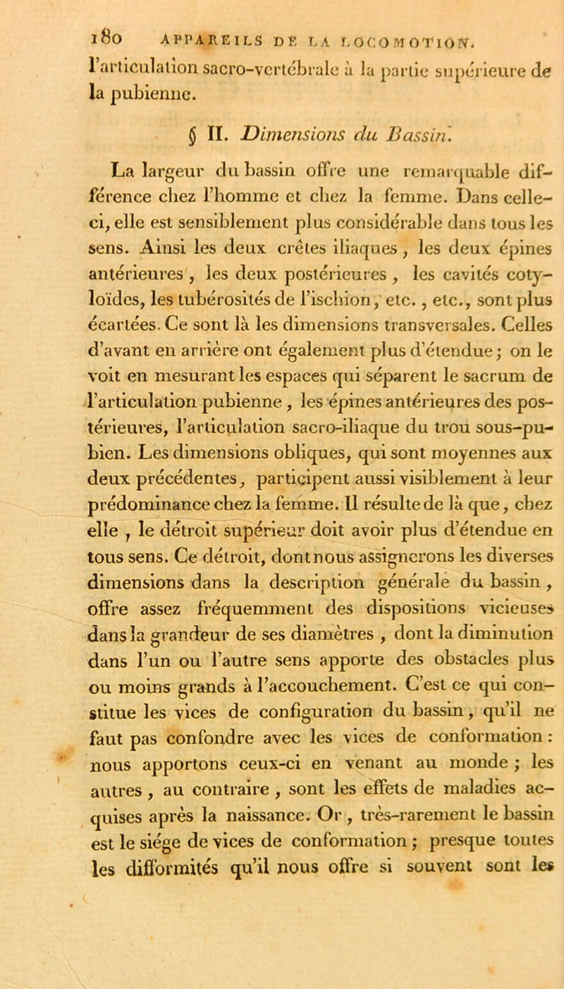1 articiilalion sacro-vcrtcbralc à la partie supérieure de la pubienne. $ II. Dimensions du Bassin. La largeur du bassin offre une reinarijuable dif- férence chez l’homme et chez la femme. Dans celle- ci, elle est sensiblement plus considérable dans tous les sens. Ainsi les deux cretes iliaques, les deux épines antérieures , les deux postérieures , les cavités coty- loïdes, les tubérosités de l’ischion, etc., etc., sont plus écartées. Ce sont là les dimensions transversales. Celles d’avant en arrière ont également plus d’étendue ; on le voit en mesurant les espaces qui séparent le sacrum de l’articulation pubienne, les épines antérieures des pos- térieures, l’articitlation sacro-iliaque du trou sous-pu- bien. Les dimensions obliques, qui sont moyennes aux deux précédentes, participent aussi visiblement à leur prédominance chez la femme. Il résulte de là que, chez elle , le détroit supérieur doit avoir plus d’étendue en tous sens. Ce détroit, dont nous assignerons les diverses dimensions dans la description générale du bassin , offre assez fréquemment des dispositions vicieuses dans la grandeur de ses diamètres , dont la diminution dans l’un ou l’autre sens apporte des obstacles plus ou moins grands à l’accouchement. C’est ce qui con- stitue les vices de configuration du bassin, qu’il ne faut pas confoiodre avec les vices de conformation ; nous apportons ceux-ci en venant au monde ; les autres, au contraire , sont les effets de maladies ac- quises après la naissance. Or , très-rarement le bassin est le siège de vices de conformation ; presque toutes les difformités qu’il nous offre si souvent sont le*
