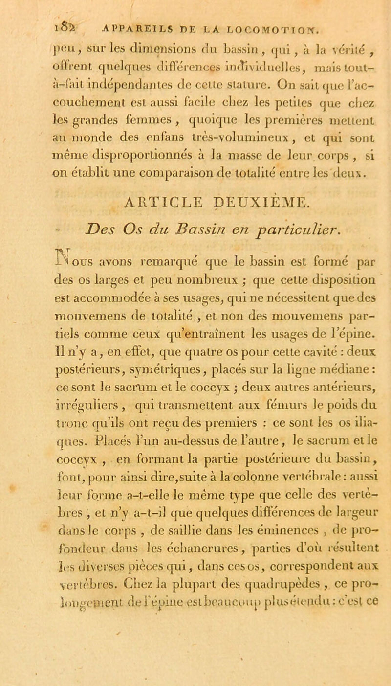 pou, sur les diuiensioiis du Lassla, qui, à la vérlié , olfienl quelques différences individuelles, mais toul- à-!ail Indépendantes de celle siaiurc. On sait que l’ac- coucheinenl esi aussi facile chez les petites que chez les grandes femmes , quoique les premières metuml au monde des onfans irès-volumineux, et qui sont même disproporlionnés à la masse de leur corps , si on établit une comparaison de totalité entre les deux. ARTICLE DEUXIÈME. Des Os du Bassin en particulier. ous avons remarqué que le bassin est formé par des os larges et peu nombreux ; que cette disposition est accommodée à ses usages, qui ne nécessitent que des mouvemens de totalité , et non des mouvemens par- tiels comme ceux qu’entraînent les usages de l’épine. Il n’y a, en effet, que quatre os pour celle cavité : deux postérieurs, SYmélriques, placés sur la ligne médiane : ce sont le sacrum et le coccyx ; deux autres antérieurs, irréguliers , qui transmettent aux fémurs le poids du tronc qu’ils ont reçu des premiers : ce sont les os ilia- ques. Placés l’un au-dessus de l’autre , le sacrum et le coccyx , en formant la partie postérieure du bassin, fout, jjour ainsi dire,suite à la colonne vertébrale : aussi leur ibrme a-i-elle le même type que celle des vertè- bres , et n’y a-t-il que quelques difl’érences de largeur dans le corps , de saillie dans les éminences , de pro- fondeur dans les échancrures, parties d’oîi résultent les diverses pièces qui, dans ces os, correspondent aux vertèbres. Chez la plupart des quadi upèdes , ce pro- longement del’épme estbeaucoiq) j)lusé(ciidu : c est ce