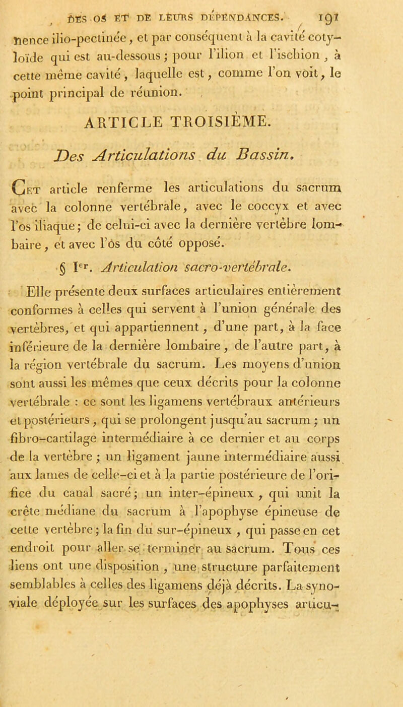 f)£S ET PE EEtmS DEPENDANCES. IC)I ’ , ^ nence i]io-pecimee, et par consécpicni à la cavité coty- loïJe qui est au-dessous ; pour l’ilion et l’iscliiou à cette meme cavité, laquelle est, comme l’on voit, le -point principal de réunion. ARTICLE TROISIÈME. Des Articulations du Bassin. Cet article renferme les articulations du sacrum avec la colonne vertébrale, avec le coccyx et avec Vos iliaque ; de celui-ci avec la dernière vertèbre lom- baire , et avec Fôs du côté opposé. § P*. Articulation sacro-vertébrale. Elle présente deux surfaces articulaires entièrement conformes à celles qui servent à l’union générale des vertèbres, et qui appartiennent, d’une part, à la face inférieure de la dernière lombaire, de l’autre part, à la région vertébrale du sacrum. Les moyens d’union sont aussi les mêmes que ceux décrits pour la colonne vertébrale : ce sont les ligamens vertébraux antérieurs et postérieurs, qui se prolongent jusqu’au sacrum ; un fibro-car.tilage intermédiaire à ce dernier et au corps de la vertèbre ; un ligament jaune intermédiaire aussi aux lames de celle-ci et à la partie postérieure de l’ori- fice du canal sacré ; un inter-épineux , qui unit la crête médiane du sacrum à l’apopbyse épineuse de cette vertèbre; la fin du sur-épineux , qui passe en cet endroit pour aller se terminer au sacrum. Tous ces liens ont une disposition , une structure parfailenient semblables à celles des ligamens déjà décrits. La syno- viale déployée sur les surfaces des apophyses ariiou-