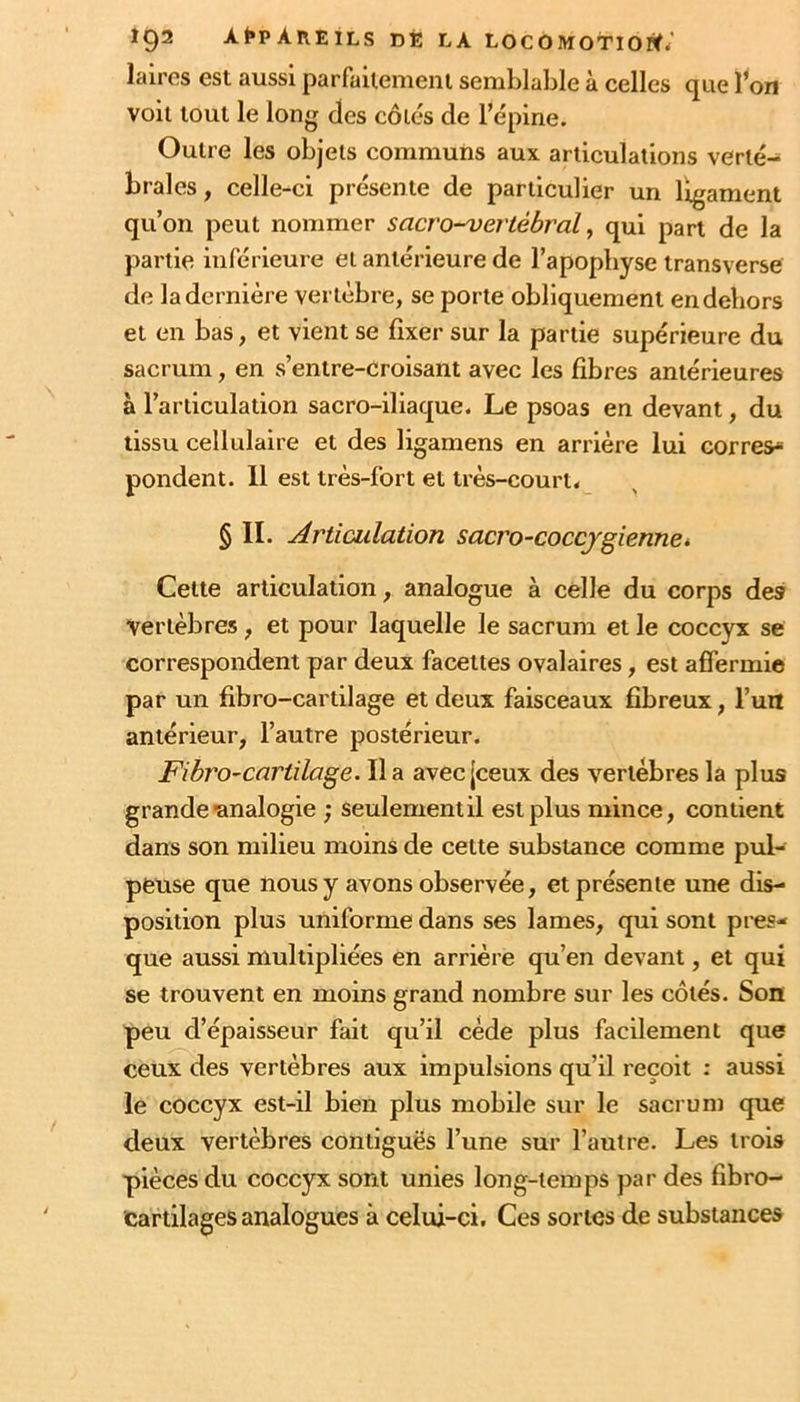 laires est aussi parfailemeni semblable à celles que l^on voit tout le long des côtes de l’épine. Outre les objets communs aux articulations verté- brales, celle-ci présente de particulier un ligament qu’on peut nommer sacro-vertébral, qui part de la partie inférieure et antérieure de l’apopbyse transverse de la dernière vertèbre, se porte obliquement en dehors et en bas, et vient se fixer sur la partie supérieure du sacrum, en s’entre-croisant avec les fibres antérieures à l’articulation sacro-iliaque. Le psoas en devant, du tissu cellulaire et des ligamens en arrière lui corres pondent. 11 est très-fort et très-court. § II. Articulation sacro-coccjgiennet Celte articulation, analogue à celle du corps des vertèbres, et pour laquelle le sacrum et le coccyx se correspondent par deux facettes ovalaires, est affermie par un fibro-cartilage et deux faisceaux fibreux, fuit antérieur, l’autre postérieur. Fibro-cartilage. lia avec [ceux des vertèbres la plus grande ■analogie ; seulement il est plus mince, contient dans son milieu moins de cette substance comme pul- peuse que nous y avons observée, et présente une dis- position plus uniforme dans ses lames, qui sont pres- que aussi multipliées en arrière qu’en devant, et qui se trouvent en moins grand nombre sur les côtés. Son peu d’épaisseur fait qu’il cède plus facilement que ceux des vertèbres aux impulsions qu’il reçoit : aussi le coccyx est-il bien plus mobile sur le sacrum que deux vertèbres contiguës l’une sur l’autre. Les trois pièces du coccyx sont unies long-temps par des fibro- cartilages analogues à celui-ci. Ces sortes de substances