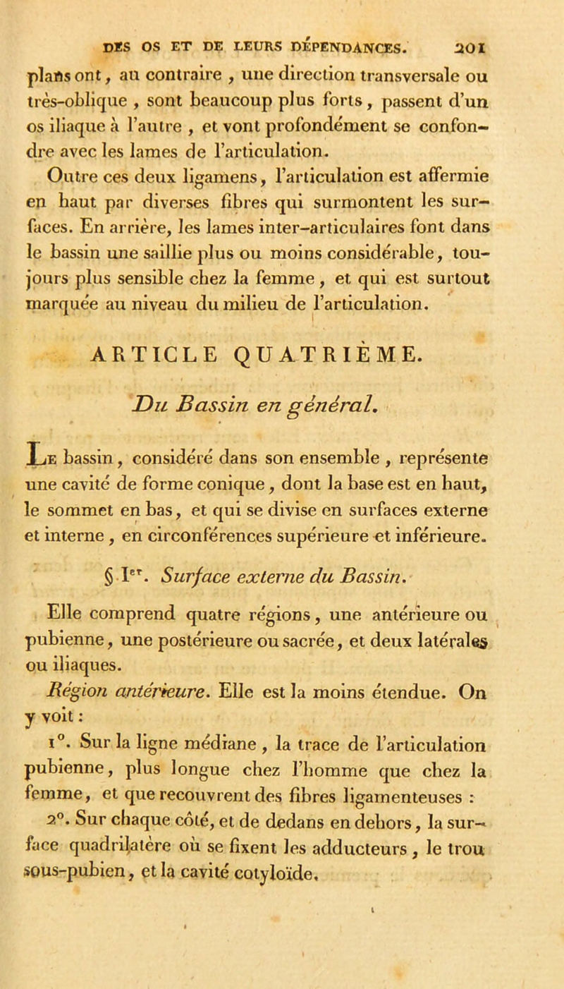 plans ont, au contraire , une direction transversale ou très-oblique , sont beaucoup plus forts, passent d’un os iliaque à l’autre , et vont profondément se confon- dre avec les lames de l’articulation. Outre ces deux ligamens, l’articulation est affermie en haut par diverses fibres qui surmontent les sur- faces. En arrière, les lames inter-articulaires font dans le bassin mie saillie plus ou moins considérable, tou- jours plus sensible chez la femme, et qui est surtout marquée au niveau du milieu de l’articulation. ARTICLE QUATRIÈME. Du Bassin en général. Le bassin, considéré dans son ensemble , représente une cavité de forme conique, dont la base est en haut, le sommet en bas, et qui se divise en surfaces externe et interne, en circonférences supérieure et inférieure. § Surface externe du Bassin. Elle comprend quatre régions, une antérieure ou pubienne, une postérieure ou sacrée, et deux latérales ou iliaques. Région antérieure. Elle est la moins étendue. On y voit : I®. Sur la ligne médiane , la trace de l’articulation pubienne, plus longue chez l’homme que chez la femme, et que recouvrent des fibres ligamenteuses : 2°. Sur chaque côté, et de dedans en dehors, la sur- face quadrilatère ou se fixent les adducteurs , le trou sous-pubien, et la cavité cotyloïde.