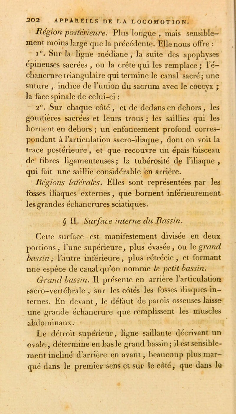 Régioîi postérieure. Plus longue , mais sensible- ment moins large que la préccrlenie. Elle nous offre : 1°. Sur la ligne médiane, la suite des apophyses épineuses sacrées , ou la crête qui les remplace ; l’é- chancrure triangulaire qui termine le canal sacré; une suture , indice de l’union du sacrum avec le coccyx ; la face spinale de celui-ci : 1°. Sur chaque côté , et de dedans en dehors , les gouttières sacrées et leurs trous ; les saillies qui les bornent en dehors ; un enfoncement profond corres- pondant à l’articulation sacro-iliaque, dont on voit la trace postérieure, et que recouvre un épais faisceau de fibres ligamenteuses; la tubérosité de l’iliaque, qui fait une saillie considérable en arrière. Régions latérales. Elles sont représentées par les fosses iliaques externes, que bornent inférieurement les grandes échancrures sciatiques. § 11. Surjace interne du Bassin. Cette surface est manifestement divisée en deux portions, l’une supérieure, plus évasée, ou \e grand bassin; l’autre inférieure, plus rétrécie, et formant une espèce de canal qu’on nomme le petit bassin. Grand bassin. Il présente en arrière l’articulation sacro-vertélj)rale J sur les côtés les fosses iliaques in- ternes. En devant, le défaut de parois osseuses laisse une grande échancrure que remplissent les muscles abdominaux. Le détroit supérieur, ligne saillante décrivant un ovale, détermine en bas le grand bassin ; il est sensible- ment incliné d’arrière en avant, beaucoup plus mar- qué dans le premier sens et sur le côté, que dans le